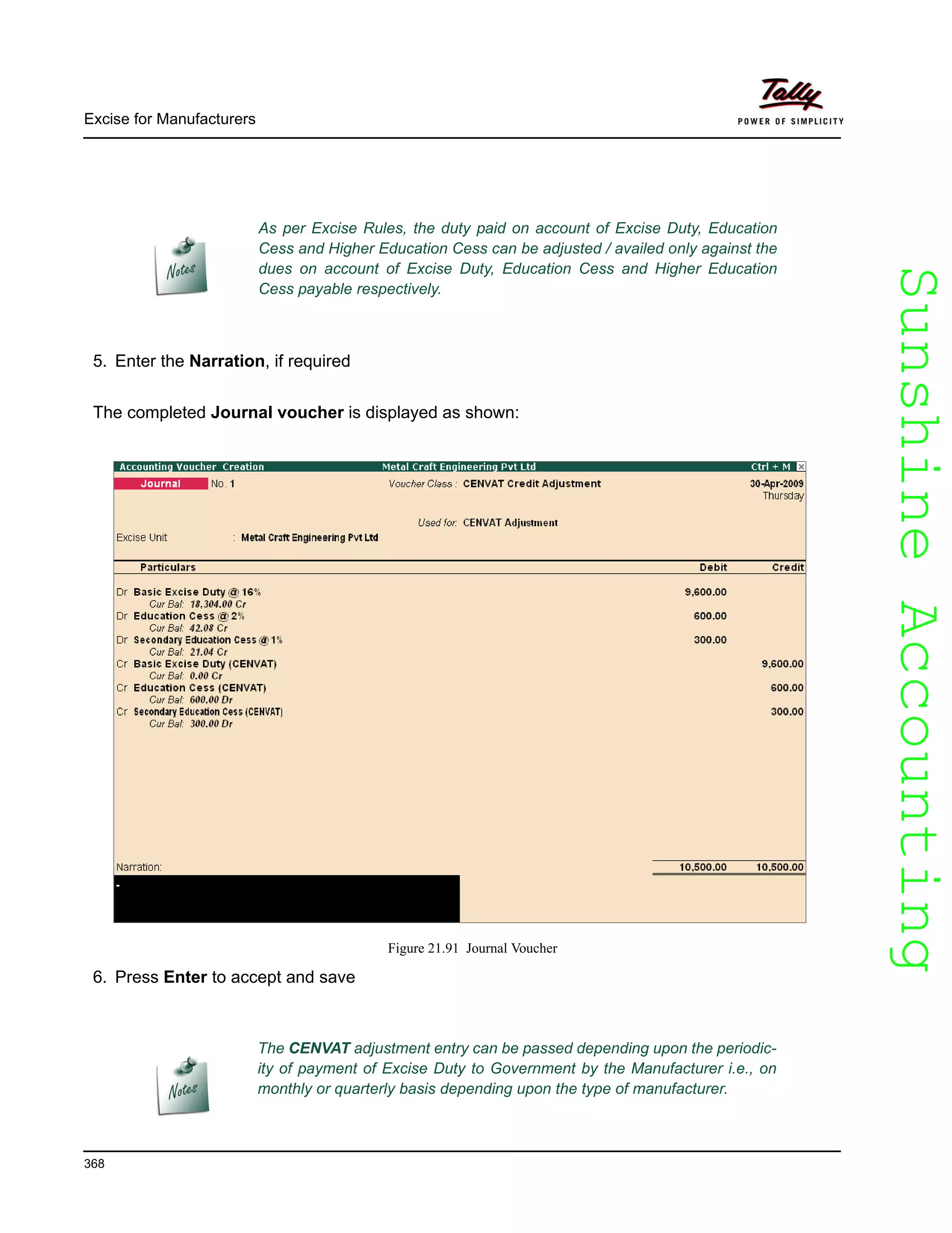 SunshineAccountingSunshineAccounting
Excise for Manufacturers
368
5. Enter the Narration, if required
The completed Journal voucher is displayed as shown:
Figure 21.91 Journal Voucher
6. Press Enter to accept and save
As per Excise Rules, the duty paid on account of Excise Duty, Education
Cess and Higher Education Cess can be adjusted / availed only against the
dues on account of Excise Duty, Education Cess and Higher Education
Cess payable respectively.
The CENVAT adjustment entry can be passed depending upon the periodic-
ity of payment of Excise Duty to Government by the Manufacturer i.e., on
monthly or quarterly basis depending upon the type of manufacturer.
 