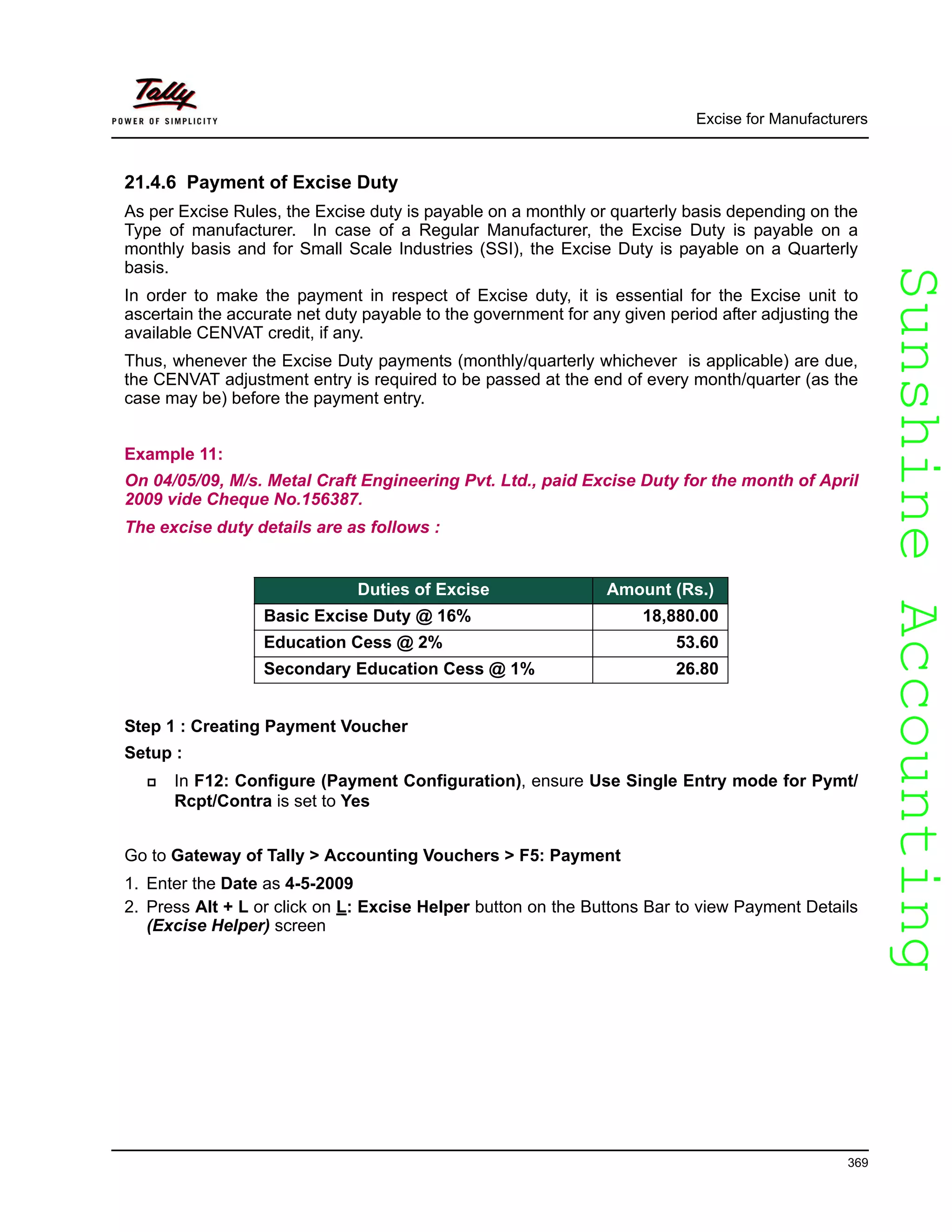 SunshineAccountingSunshineAccounting
Excise for Manufacturers
369
21.4.6 Payment of Excise Duty
As per Excise Rules, the Excise duty is payable on a monthly or quarterly basis depending on the
Type of manufacturer. In case of a Regular Manufacturer, the Excise Duty is payable on a
monthly basis and for Small Scale Industries (SSI), the Excise Duty is payable on a Quarterly
basis.
In order to make the payment in respect of Excise duty, it is essential for the Excise unit to
ascertain the accurate net duty payable to the government for any given period after adjusting the
available CENVAT credit, if any.
Thus, whenever the Excise Duty payments (monthly/quarterly whichever is applicable) are due,
the CENVAT adjustment entry is required to be passed at the end of every month/quarter (as the
case may be) before the payment entry.
Example 11:
On 04/05/09, M/s. Metal Craft Engineering Pvt. Ltd., paid Excise Duty for the month of April
2009 vide Cheque No.156387.
The excise duty details are as follows :
Step 1 : Creating Payment Voucher
Setup :
In F12: Configure (Payment Configuration), ensure Use Single Entry mode for Pymt/
Rcpt/Contra is set to Yes
Go to Gateway of Tally > Accounting Vouchers > F5: Payment
1. Enter the Date as 4-5-2009
2. Press Alt + L or click on L: Excise Helper button on the Buttons Bar to view Payment Details
(Excise Helper) screen
Duties of Excise Amount (Rs.)
Basic Excise Duty @ 16% 18,880.00
Education Cess @ 2% 53.60
Secondary Education Cess @ 1% 26.80
 