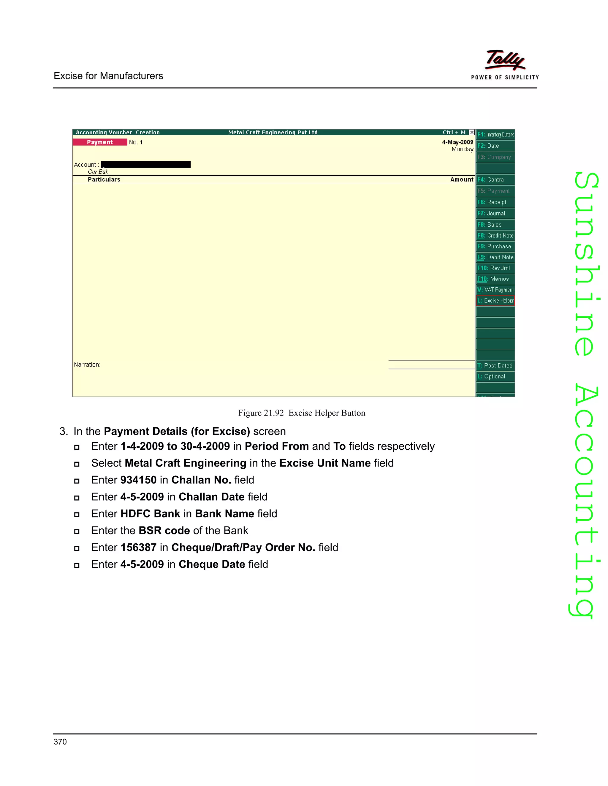 SunshineAccountingSunshineAccounting
Excise for Manufacturers
370
Figure 21.92 Excise Helper Button
3. In the Payment Details (for Excise) screen
Enter 1-4-2009 to 30-4-2009 in Period From and To fields respectively
Select Metal Craft Engineering in the Excise Unit Name field
Enter 934150 in Challan No. field
Enter 4-5-2009 in Challan Date field
Enter HDFC Bank in Bank Name field
Enter the BSR code of the Bank
Enter 156387 in Cheque/Draft/Pay Order No. field
Enter 4-5-2009 in Cheque Date field
 
