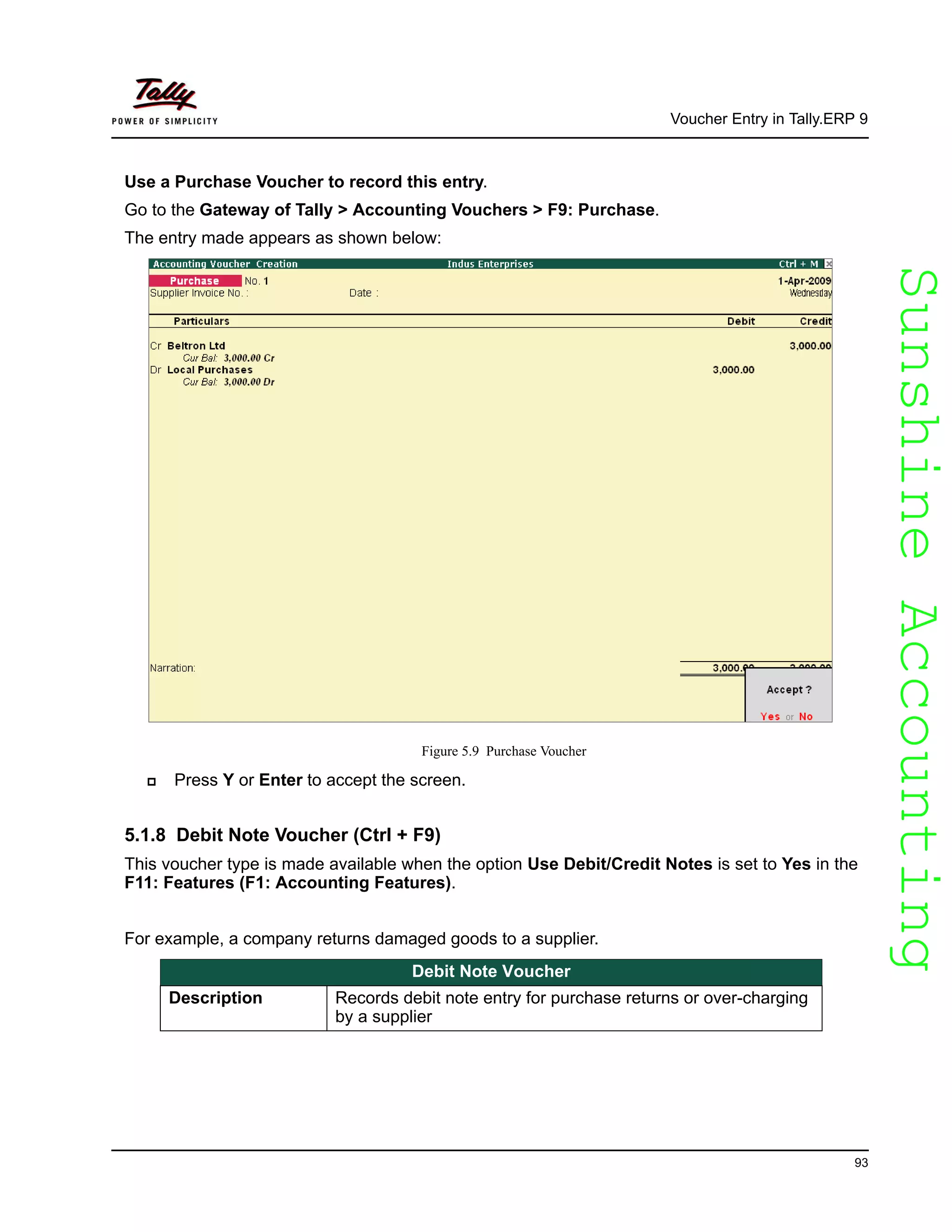 SunshineAccountingSunshineAccounting
Voucher Entry in Tally.ERP 9
93
Use a Purchase Voucher to record this entry.
Go to the Gateway of Tally > Accounting Vouchers > F9: Purchase.
The entry made appears as shown below:
Figure 5.9 Purchase Voucher
Press Y or Enter to accept the screen.
5.1.8 Debit Note Voucher (Ctrl + F9)
This voucher type is made available when the option Use Debit/Credit Notes is set to Yes in the
F11: Features (F1: Accounting Features).
For example, a company returns damaged goods to a supplier.
Debit Note Voucher
Description Records debit note entry for purchase returns or over-charging
by a supplier
 