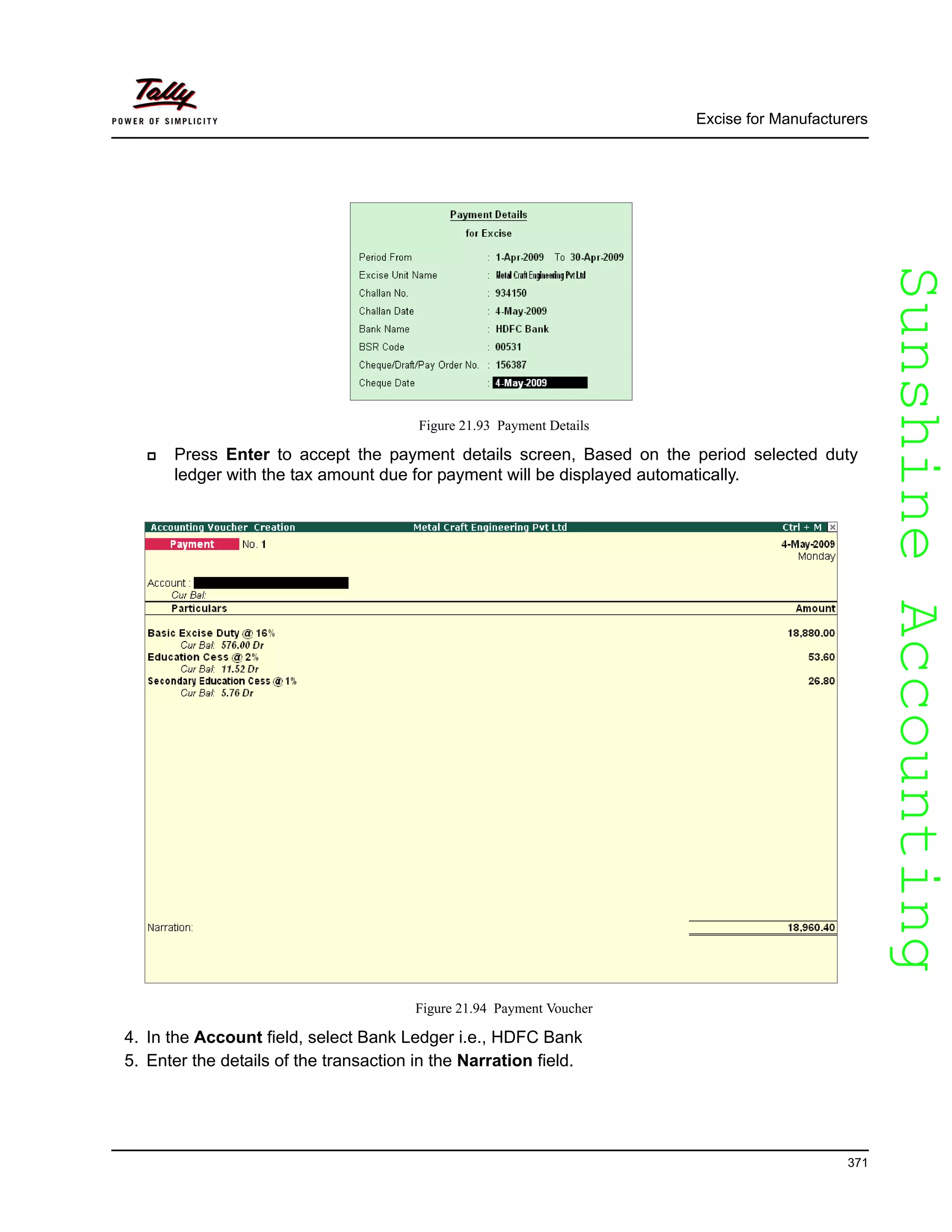 SunshineAccountingSunshineAccounting
Excise for Manufacturers
371
Figure 21.93 Payment Details
Press Enter to accept the payment details screen, Based on the period selected duty
ledger with the tax amount due for payment will be displayed automatically.
Figure 21.94 Payment Voucher
4. In the Account field, select Bank Ledger i.e., HDFC Bank
5. Enter the details of the transaction in the Narration field.
 