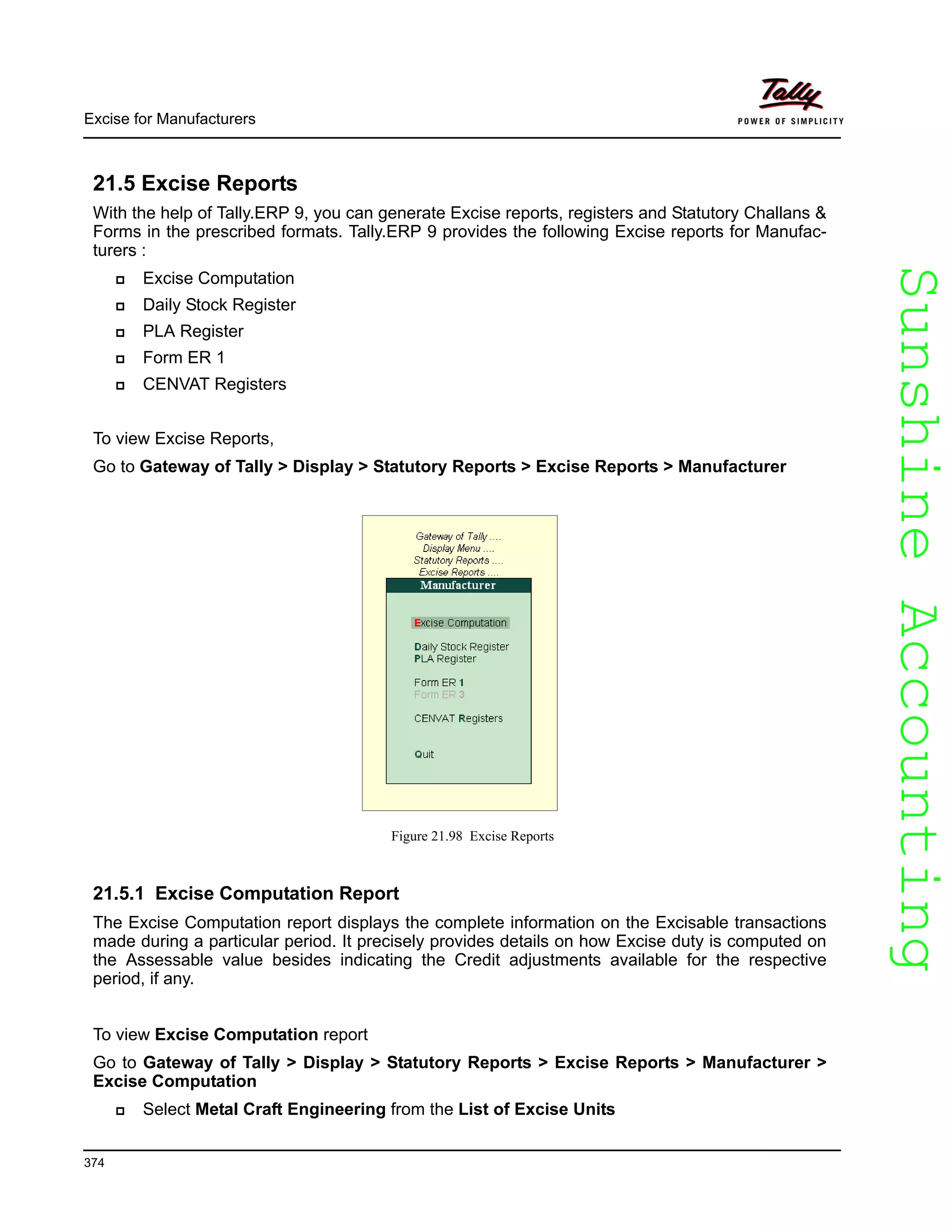 SunshineAccountingSunshineAccounting
Excise for Manufacturers
374
21.5 Excise Reports
With the help of Tally.ERP 9, you can generate Excise reports, registers and Statutory Challans &
Forms in the prescribed formats. Tally.ERP 9 provides the following Excise reports for Manufac-
turers :
Excise Computation
Daily Stock Register
PLA Register
Form ER 1
CENVAT Registers
To view Excise Reports,
Go to Gateway of Tally > Display > Statutory Reports > Excise Reports > Manufacturer
Figure 21.98 Excise Reports
21.5.1 Excise Computation Report
The Excise Computation report displays the complete information on the Excisable transactions
made during a particular period. It precisely provides details on how Excise duty is computed on
the Assessable value besides indicating the Credit adjustments available for the respective
period, if any.
To view Excise Computation report
Go to Gateway of Tally > Display > Statutory Reports > Excise Reports > Manufacturer >
Excise Computation
Select Metal Craft Engineering from the List of Excise Units
 