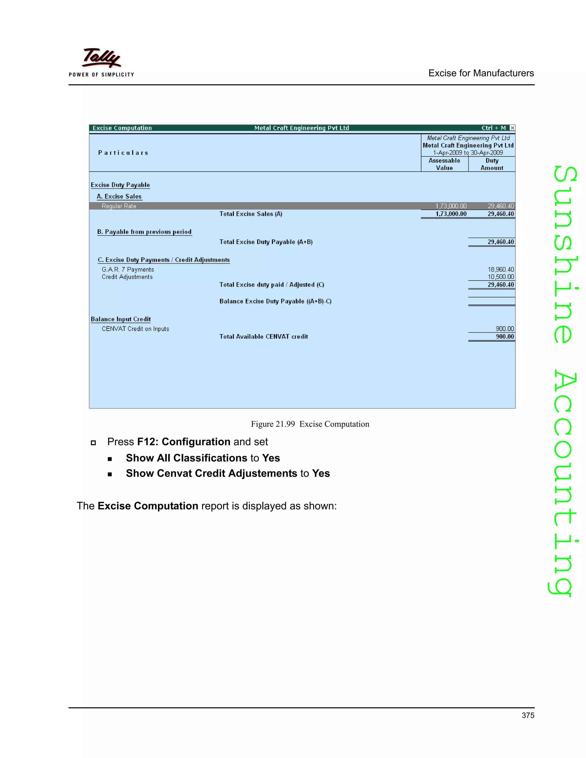 SunshineAccountingSunshineAccounting
Excise for Manufacturers
375
Figure 21.99 Excise Computation
Press F12: Configuration and set
Show All Classifications to Yes
Show Cenvat Credit Adjustements to Yes
The Excise Computation report is displayed as shown:
 