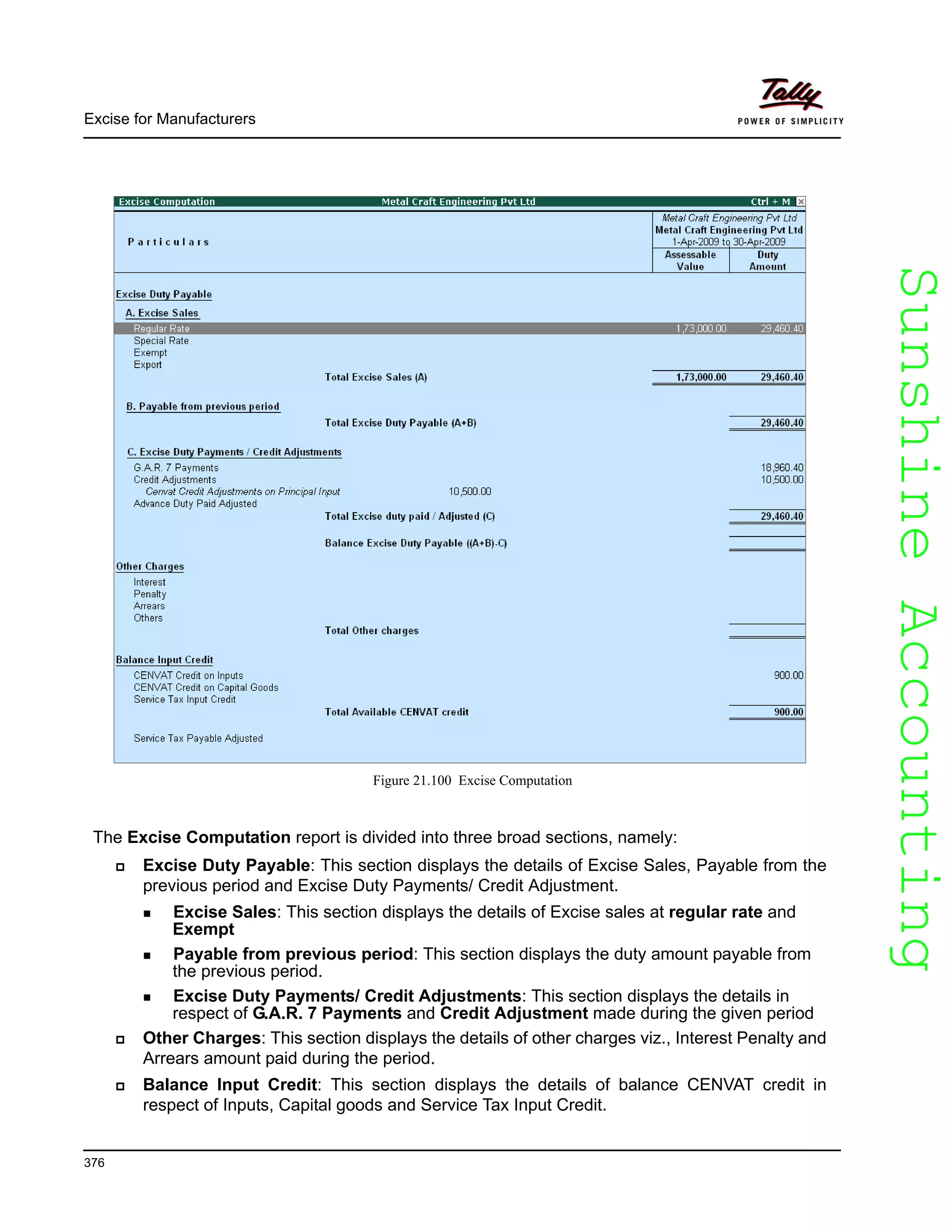 SunshineAccountingSunshineAccounting
Excise for Manufacturers
376
Figure 21.100 Excise Computation
The Excise Computation report is divided into three broad sections, namely:
Excise Duty Payable: This section displays the details of Excise Sales, Payable from the
previous period and Excise Duty Payments/ Credit Adjustment.
Excise Sales: This section displays the details of Excise sales at regular rate and
Exempt
Payable from previous period: This section displays the duty amount payable from
the previous period.
Excise Duty Payments/ Credit Adjustments: This section displays the details in
respect of G.A.R. 7 Payments and Credit Adjustment made during the given period
Other Charges: This section displays the details of other charges viz., Interest Penalty and
Arrears amount paid during the period.
Balance Input Credit: This section displays the details of balance CENVAT credit in
respect of Inputs, Capital goods and Service Tax Input Credit.
 
