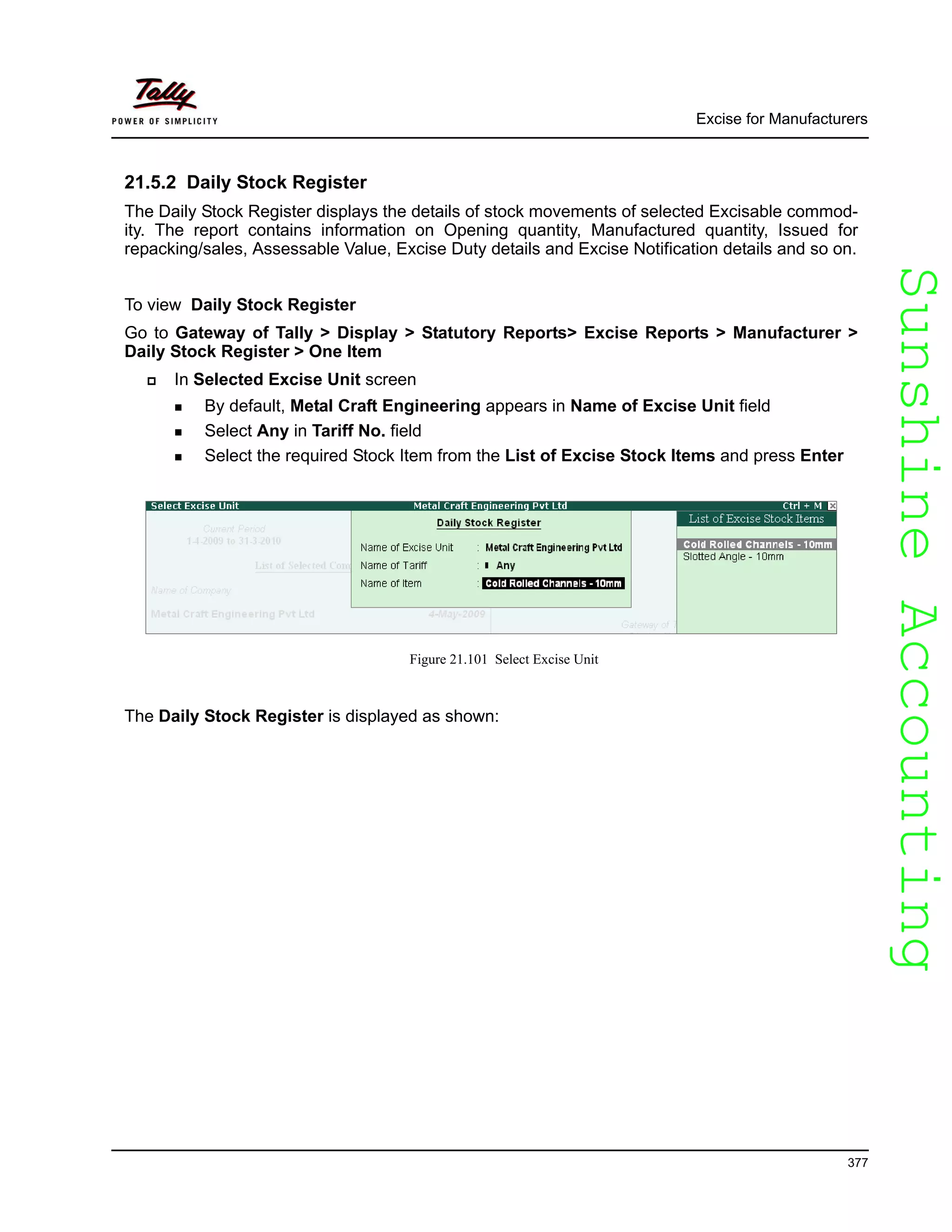 SunshineAccountingSunshineAccounting
Excise for Manufacturers
377
21.5.2 Daily Stock Register
The Daily Stock Register displays the details of stock movements of selected Excisable commod-
ity. The report contains information on Opening quantity, Manufactured quantity, Issued for
repacking/sales, Assessable Value, Excise Duty details and Excise Notification details and so on.
To view Daily Stock Register
Go to Gateway of Tally > Display > Statutory Reports> Excise Reports > Manufacturer >
Daily Stock Register > One Item
In Selected Excise Unit screen
By default, Metal Craft Engineering appears in Name of Excise Unit field
Select Any in Tariff No. field
Select the required Stock Item from the List of Excise Stock Items and press Enter
Figure 21.101 Select Excise Unit
The Daily Stock Register is displayed as shown:
 