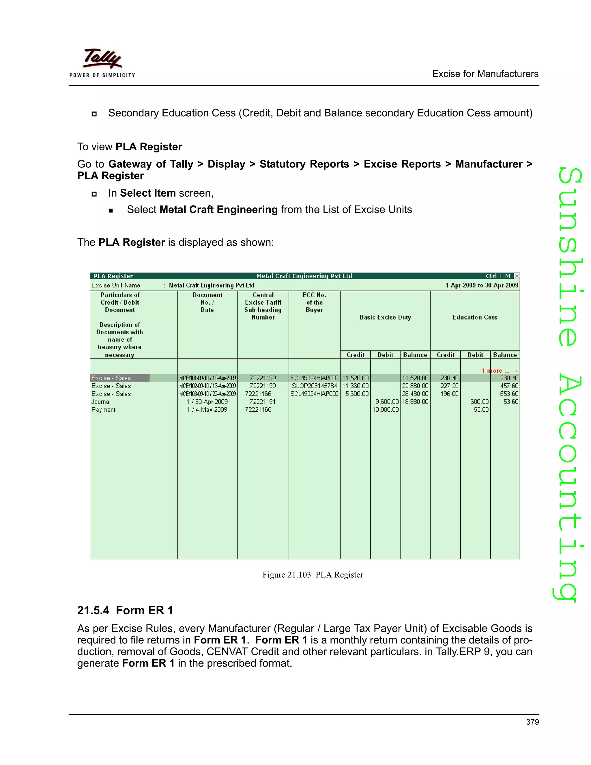 SunshineAccountingSunshineAccounting
Excise for Manufacturers
379
Secondary Education Cess (Credit, Debit and Balance secondary Education Cess amount)
To view PLA Register
Go to Gateway of Tally > Display > Statutory Reports > Excise Reports > Manufacturer >
PLA Register
In Select Item screen,
Select Metal Craft Engineering from the List of Excise Units
The PLA Register is displayed as shown:
Figure 21.103 PLA Register
21.5.4 Form ER 1
As per Excise Rules, every Manufacturer (Regular / Large Tax Payer Unit) of Excisable Goods is
required to file returns in Form ER 1. Form ER 1 is a monthly return containing the details of pro-
duction, removal of Goods, CENVAT Credit and other relevant particulars. in Tally.ERP 9, you can
generate Form ER 1 in the prescribed format.
 