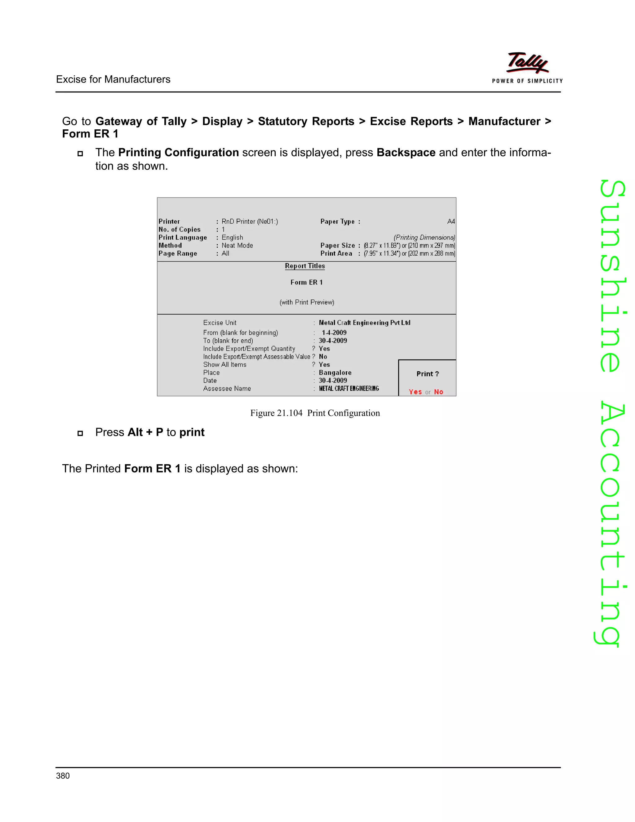 SunshineAccountingSunshineAccounting
Excise for Manufacturers
380
Go to Gateway of Tally > Display > Statutory Reports > Excise Reports > Manufacturer >
Form ER 1
The Printing Configuration screen is displayed, press Backspace and enter the informa-
tion as shown.
Figure 21.104 Print Configuration
Press Alt + P to print
The Printed Form ER 1 is displayed as shown:
 