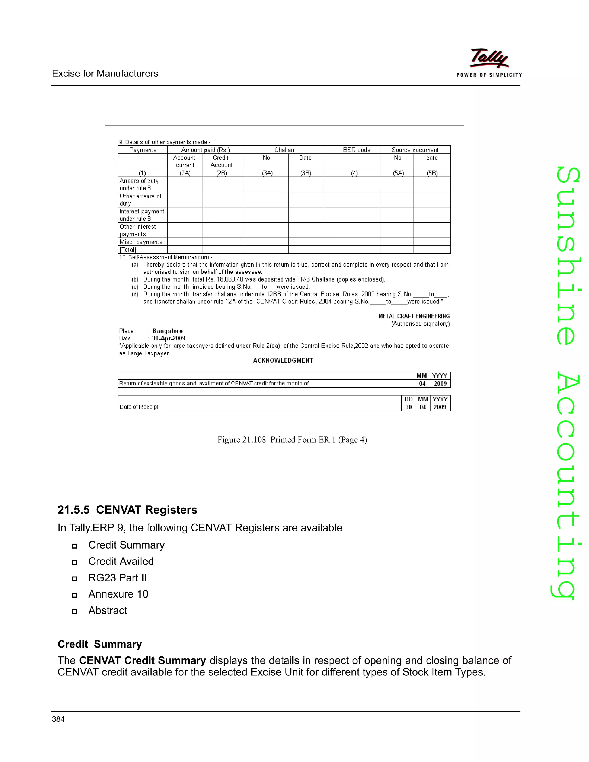 SunshineAccountingSunshineAccounting
Excise for Manufacturers
384
Figure 21.108 Printed Form ER 1 (Page 4)
21.5.5 CENVAT Registers
In Tally.ERP 9, the following CENVAT Registers are available
Credit Summary
Credit Availed
RG23 Part II
Annexure 10
Abstract
Credit Summary
The CENVAT Credit Summary displays the details in respect of opening and closing balance of
CENVAT credit available for the selected Excise Unit for different types of Stock Item Types.
 
