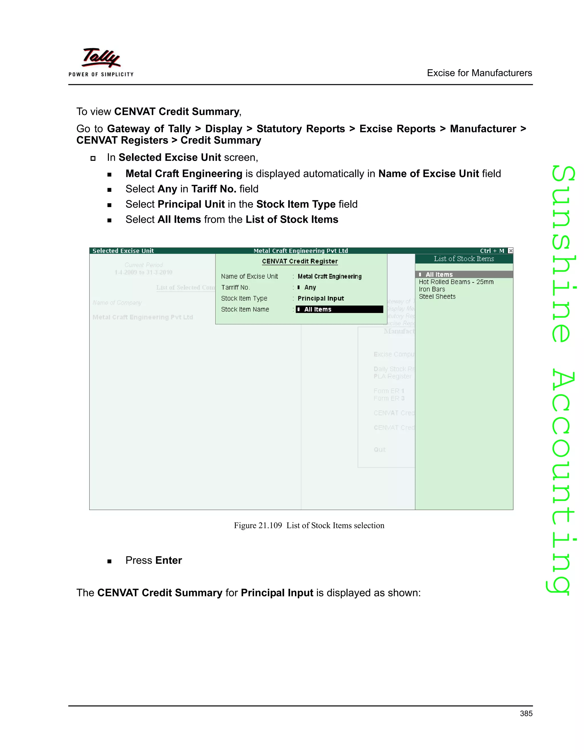 SunshineAccountingSunshineAccounting
Excise for Manufacturers
385
To view CENVAT Credit Summary,
Go to Gateway of Tally > Display > Statutory Reports > Excise Reports > Manufacturer >
CENVAT Registers > Credit Summary
In Selected Excise Unit screen,
Metal Craft Engineering is displayed automatically in Name of Excise Unit field
Select Any in Tariff No. field
Select Principal Unit in the Stock Item Type field
Select All Items from the List of Stock Items
Figure 21.109 List of Stock Items selection
Press Enter
The CENVAT Credit Summary for Principal Input is displayed as shown:
 
