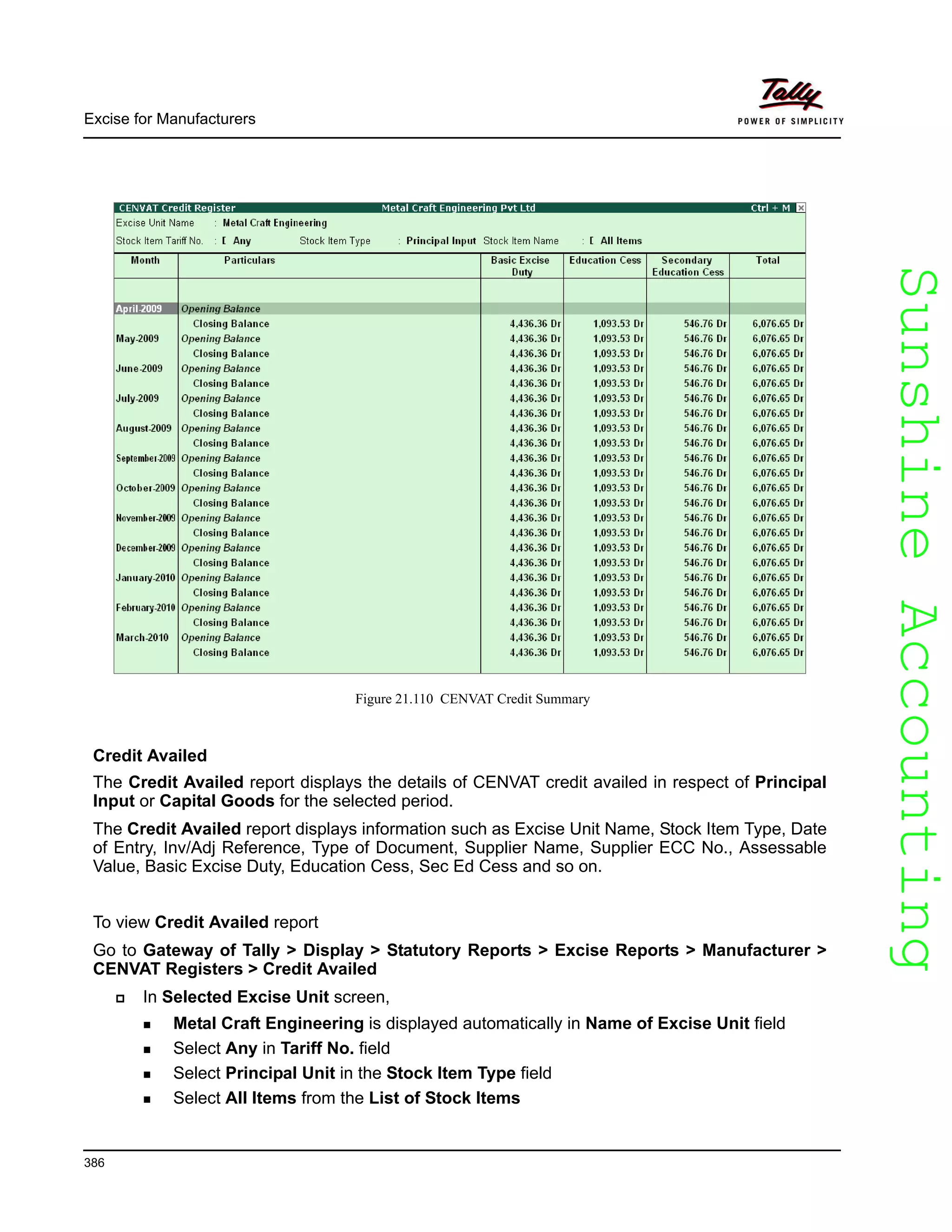 SunshineAccountingSunshineAccounting
Excise for Manufacturers
386
Figure 21.110 CENVAT Credit Summary
Credit Availed
The Credit Availed report displays the details of CENVAT credit availed in respect of Principal
Input or Capital Goods for the selected period.
The Credit Availed report displays information such as Excise Unit Name, Stock Item Type, Date
of Entry, Inv/Adj Reference, Type of Document, Supplier Name, Supplier ECC No., Assessable
Value, Basic Excise Duty, Education Cess, Sec Ed Cess and so on.
To view Credit Availed report
Go to Gateway of Tally > Display > Statutory Reports > Excise Reports > Manufacturer >
CENVAT Registers > Credit Availed
In Selected Excise Unit screen,
Metal Craft Engineering is displayed automatically in Name of Excise Unit field
Select Any in Tariff No. field
Select Principal Unit in the Stock Item Type field
Select All Items from the List of Stock Items
 