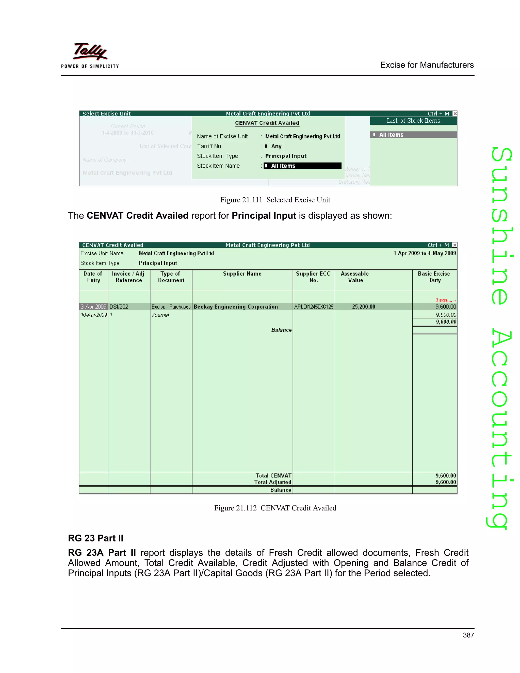 SunshineAccountingSunshineAccounting
Excise for Manufacturers
387
Figure 21.111 Selected Excise Unit
The CENVAT Credit Availed report for Principal Input is displayed as shown:
Figure 21.112 CENVAT Credit Availed
RG 23 Part II
RG 23A Part II report displays the details of Fresh Credit allowed documents, Fresh Credit
Allowed Amount, Total Credit Available, Credit Adjusted with Opening and Balance Credit of
Principal Inputs (RG 23A Part II)/Capital Goods (RG 23A Part II) for the Period selected.
 