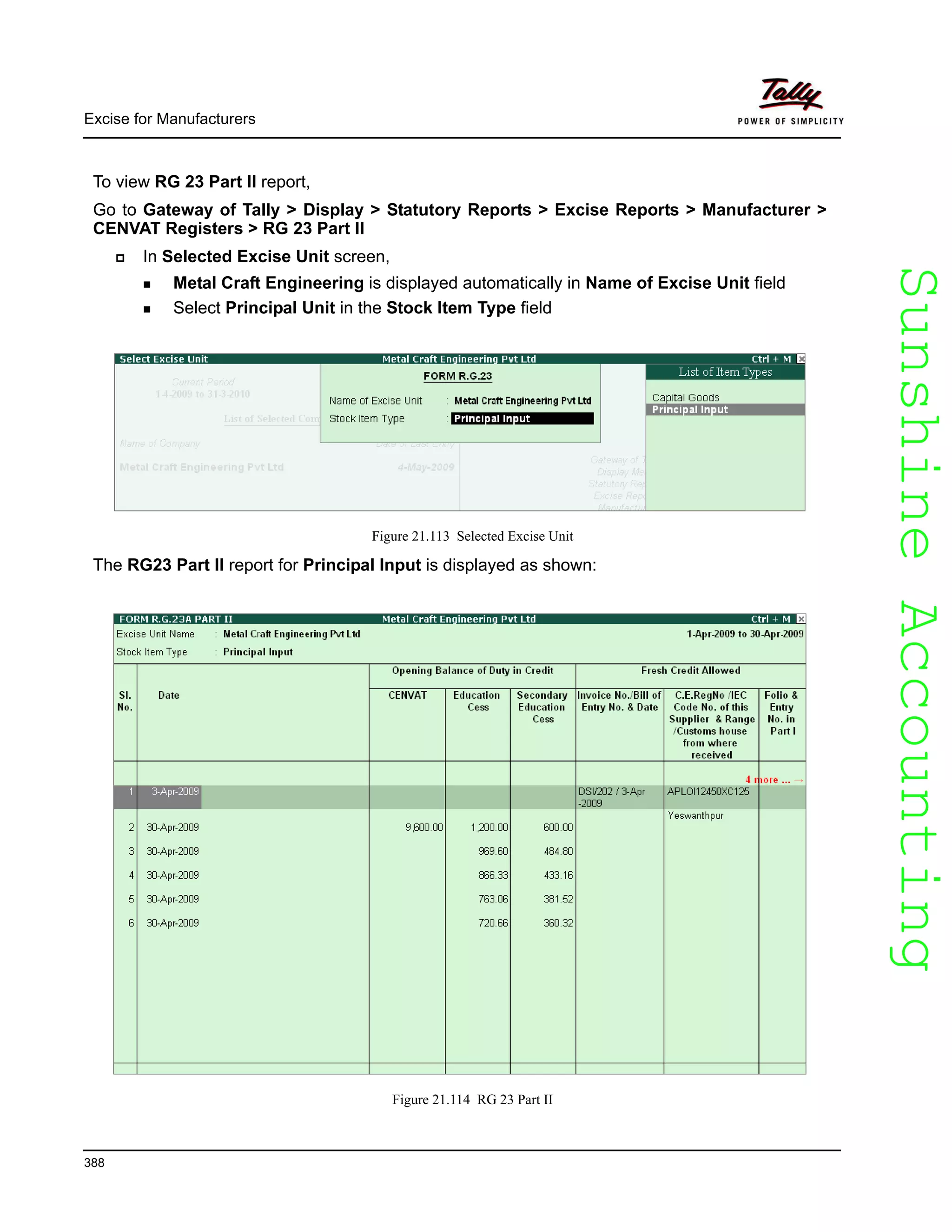 SunshineAccountingSunshineAccounting
Excise for Manufacturers
388
To view RG 23 Part II report,
Go to Gateway of Tally > Display > Statutory Reports > Excise Reports > Manufacturer >
CENVAT Registers > RG 23 Part II
In Selected Excise Unit screen,
Metal Craft Engineering is displayed automatically in Name of Excise Unit field
Select Principal Unit in the Stock Item Type field
Figure 21.113 Selected Excise Unit
The RG23 Part II report for Principal Input is displayed as shown:
Figure 21.114 RG 23 Part II
 