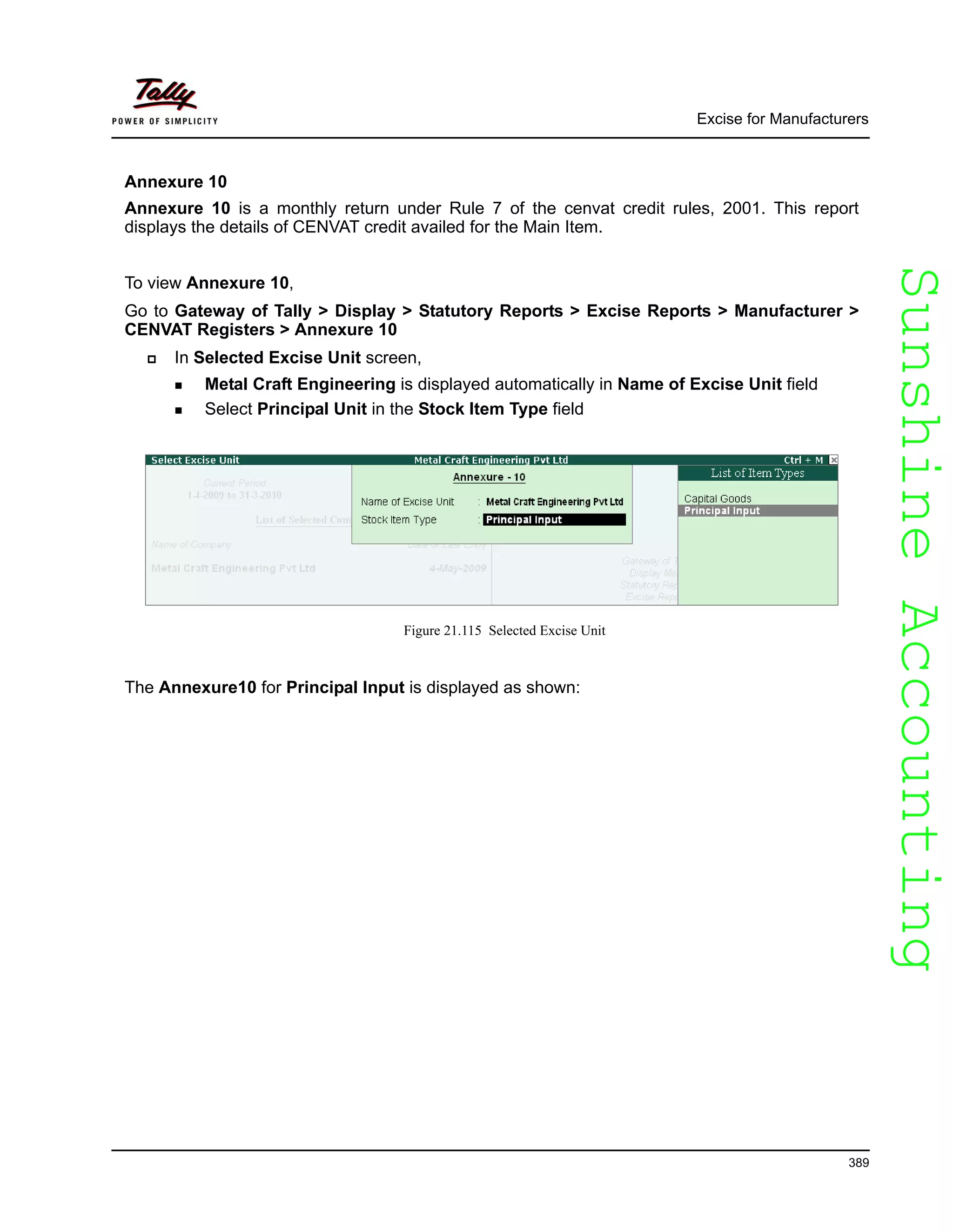 SunshineAccountingSunshineAccounting
Excise for Manufacturers
389
Annexure 10
Annexure 10 is a monthly return under Rule 7 of the cenvat credit rules, 2001. This report
displays the details of CENVAT credit availed for the Main Item.
To view Annexure 10,
Go to Gateway of Tally > Display > Statutory Reports > Excise Reports > Manufacturer >
CENVAT Registers > Annexure 10
In Selected Excise Unit screen,
Metal Craft Engineering is displayed automatically in Name of Excise Unit field
Select Principal Unit in the Stock Item Type field
Figure 21.115 Selected Excise Unit
The Annexure10 for Principal Input is displayed as shown:
 