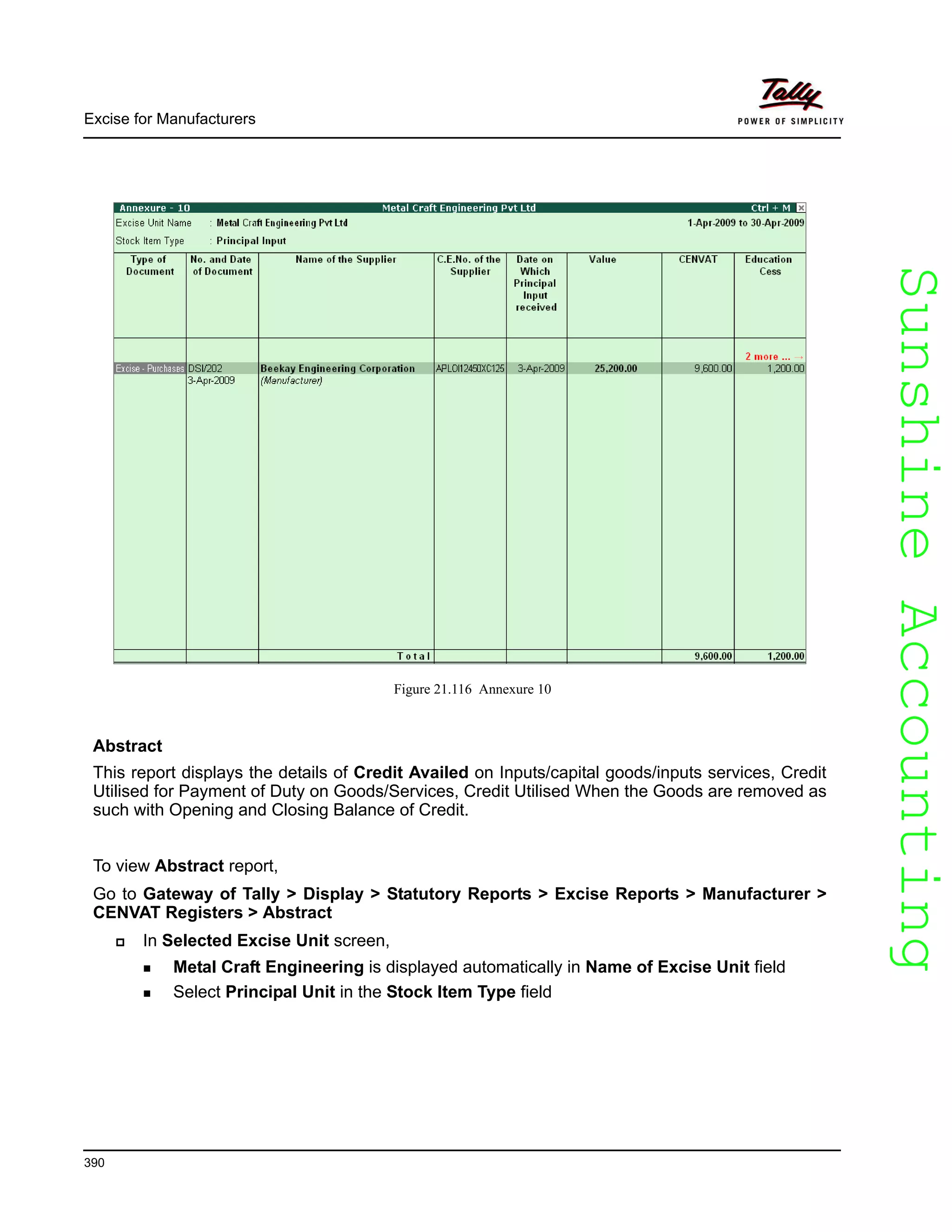 SunshineAccountingSunshineAccounting
Excise for Manufacturers
390
Figure 21.116 Annexure 10
Abstract
This report displays the details of Credit Availed on Inputs/capital goods/inputs services, Credit
Utilised for Payment of Duty on Goods/Services, Credit Utilised When the Goods are removed as
such with Opening and Closing Balance of Credit.
To view Abstract report,
Go to Gateway of Tally > Display > Statutory Reports > Excise Reports > Manufacturer >
CENVAT Registers > Abstract
In Selected Excise Unit screen,
Metal Craft Engineering is displayed automatically in Name of Excise Unit field
Select Principal Unit in the Stock Item Type field
 