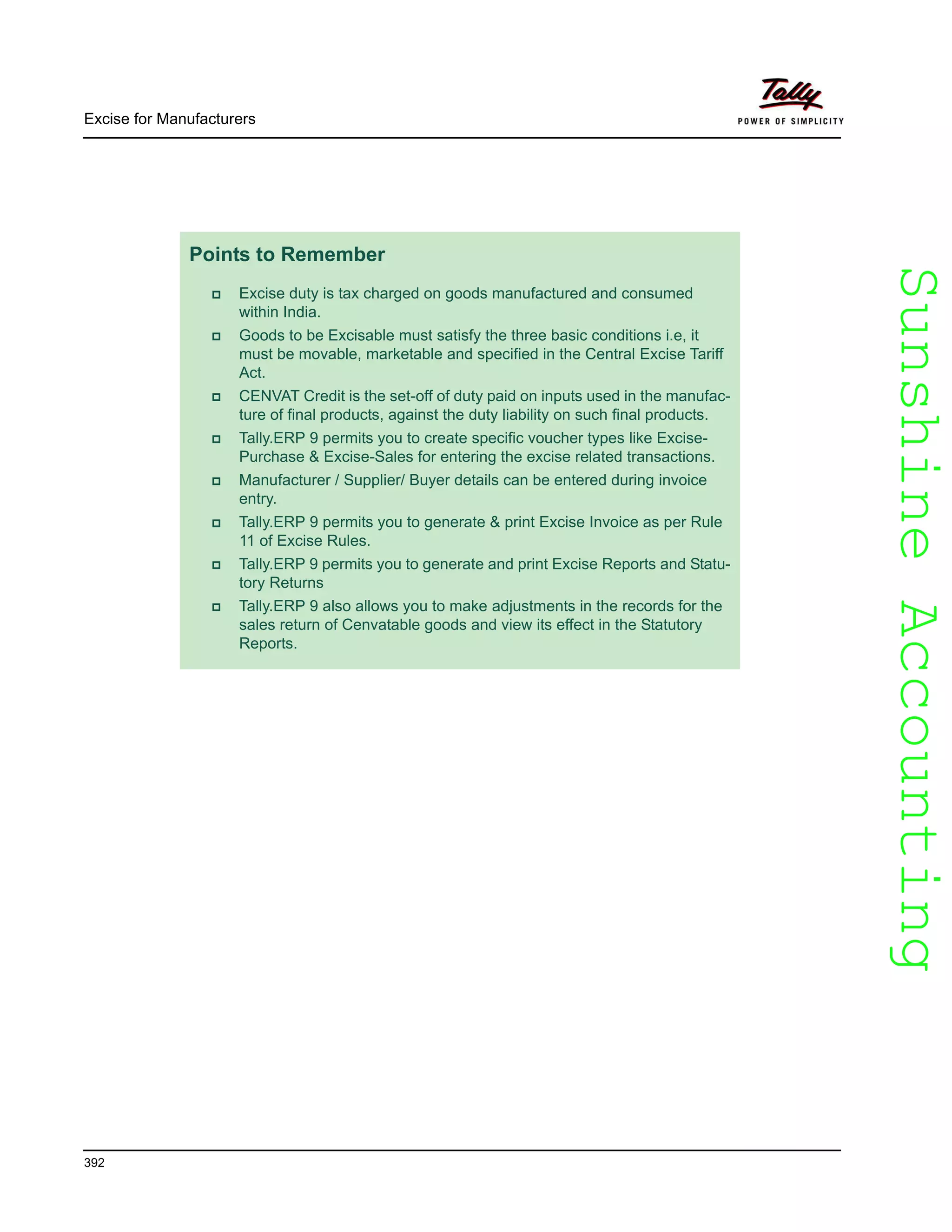 SunshineAccountingSunshineAccounting
Excise for Manufacturers
392
Points to Remember
Excise duty is tax charged on goods manufactured and consumed
within India.
Goods to be Excisable must satisfy the three basic conditions i.e, it
must be movable, marketable and specified in the Central Excise Tariff
Act.
CENVAT Credit is the set-off of duty paid on inputs used in the manufac-
ture of final products, against the duty liability on such final products.
Tally.ERP 9 permits you to create specific voucher types like Excise-
Purchase & Excise-Sales for entering the excise related transactions.
Manufacturer / Supplier/ Buyer details can be entered during invoice
entry.
Tally.ERP 9 permits you to generate & print Excise Invoice as per Rule
11 of Excise Rules.
Tally.ERP 9 permits you to generate and print Excise Reports and Statu-
tory Returns
Tally.ERP 9 also allows you to make adjustments in the records for the
sales return of Cenvatable goods and view its effect in the Statutory
Reports.
 