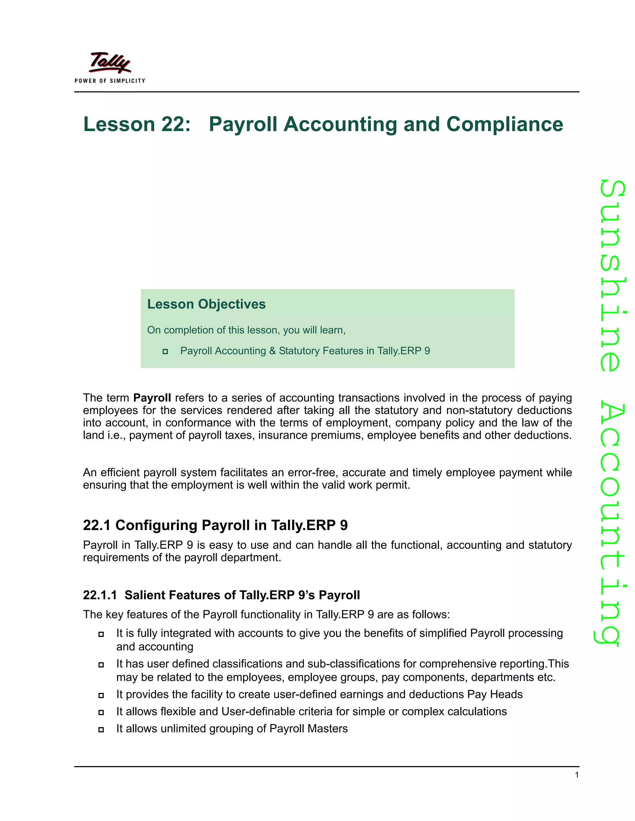 SunshineAccountingSunshineAccounting
1
Lesson 22: Payroll Accounting and Compliance
The term Payroll refers to a series of accounting transactions involved in the process of paying
employees for the services rendered after taking all the statutory and non-statutory deductions
into account, in conformance with the terms of employment, company policy and the law of the
land i.e., payment of payroll taxes, insurance premiums, employee benefits and other deductions.
An efficient payroll system facilitates an error-free, accurate and timely employee payment while
ensuring that the employment is well within the valid work permit.
22.1 Configuring Payroll in Tally.ERP 9
Payroll in Tally.ERP 9 is easy to use and can handle all the functional, accounting and statutory
requirements of the payroll department.
22.1.1 Salient Features of Tally.ERP 9’s Payroll
The key features of the Payroll functionality in Tally.ERP 9 are as follows:
It is fully integrated with accounts to give you the benefits of simplified Payroll processing
and accounting
It has user defined classifications and sub-classifications for comprehensive reporting.This
may be related to the employees, employee groups, pay components, departments etc.
It provides the facility to create user-defined earnings and deductions Pay Heads
It allows flexible and User-definable criteria for simple or complex calculations
It allows unlimited grouping of Payroll Masters
Lesson Objectives
On completion of this lesson, you will learn,
Payroll Accounting & Statutory Features in Tally.ERP 9
 