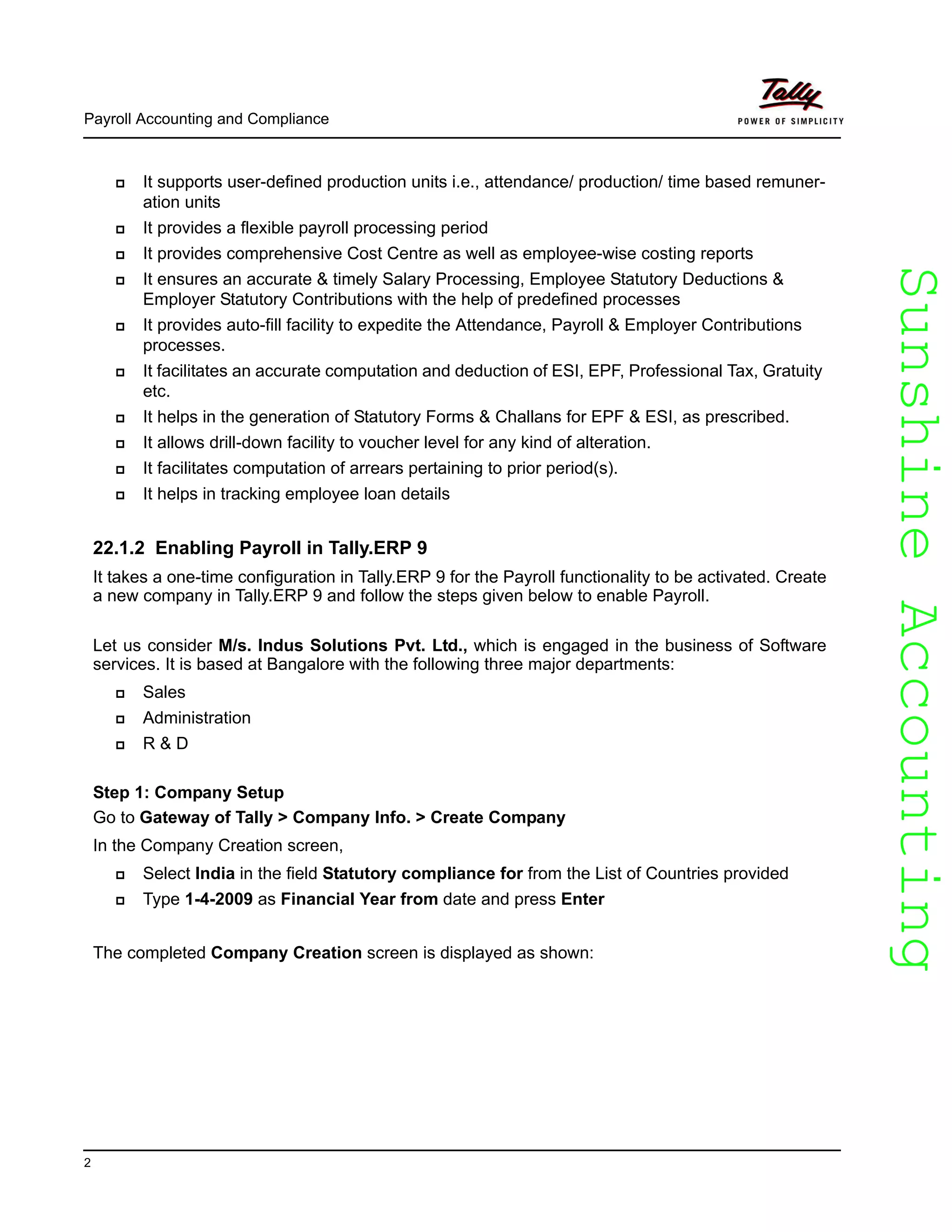 SunshineAccountingSunshineAccounting
Payroll Accounting and Compliance
2
It supports user-defined production units i.e., attendance/ production/ time based remuner-
ation units
It provides a flexible payroll processing period
It provides comprehensive Cost Centre as well as employee-wise costing reports
It ensures an accurate & timely Salary Processing, Employee Statutory Deductions &
Employer Statutory Contributions with the help of predefined processes
It provides auto-fill facility to expedite the Attendance, Payroll & Employer Contributions
processes.
It facilitates an accurate computation and deduction of ESI, EPF, Professional Tax, Gratuity
etc.
It helps in the generation of Statutory Forms & Challans for EPF & ESI, as prescribed.
It allows drill-down facility to voucher level for any kind of alteration.
It facilitates computation of arrears pertaining to prior period(s).
It helps in tracking employee loan details
22.1.2 Enabling Payroll in Tally.ERP 9
It takes a one-time configuration in Tally.ERP 9 for the Payroll functionality to be activated. Create
a new company in Tally.ERP 9 and follow the steps given below to enable Payroll.
Let us consider M/s. Indus Solutions Pvt. Ltd., which is engaged in the business of Software
services. It is based at Bangalore with the following three major departments:
Sales
Administration
R & D
Step 1: Company Setup
Go to Gateway of Tally > Company Info. > Create Company
In the Company Creation screen,
Select India in the field Statutory compliance for from the List of Countries provided
Type 1-4-2009 as Financial Year from date and press Enter
The completed Company Creation screen is displayed as shown:
 