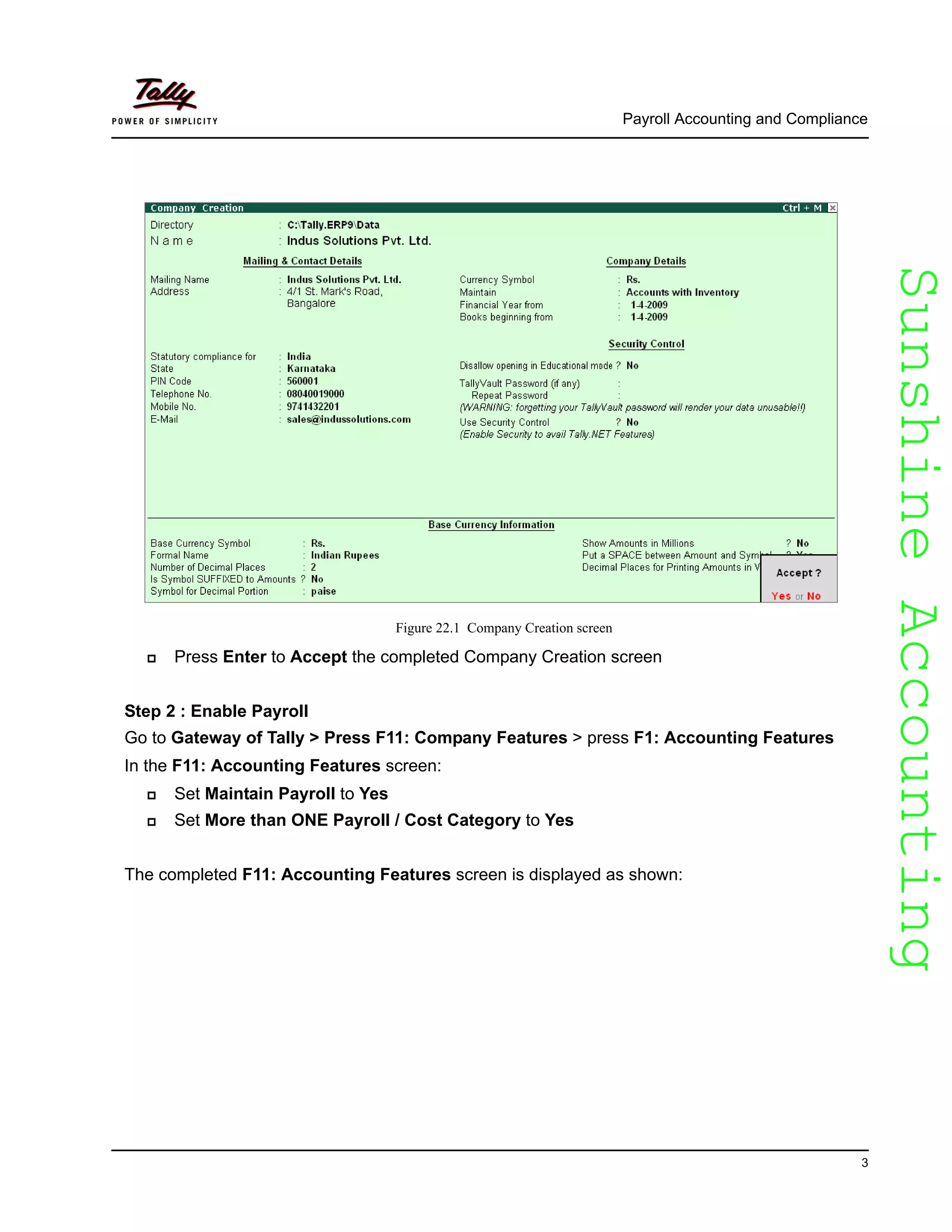 SunshineAccountingSunshineAccounting
Payroll Accounting and Compliance
3
Figure 22.1 Company Creation screen
Press Enter to Accept the completed Company Creation screen
Step 2 : Enable Payroll
Go to Gateway of Tally > Press F11: Company Features > press F1: Accounting Features
In the F11: Accounting Features screen:
Set Maintain Payroll to Yes
Set More than ONE Payroll / Cost Category to Yes
The completed F11: Accounting Features screen is displayed as shown:
 