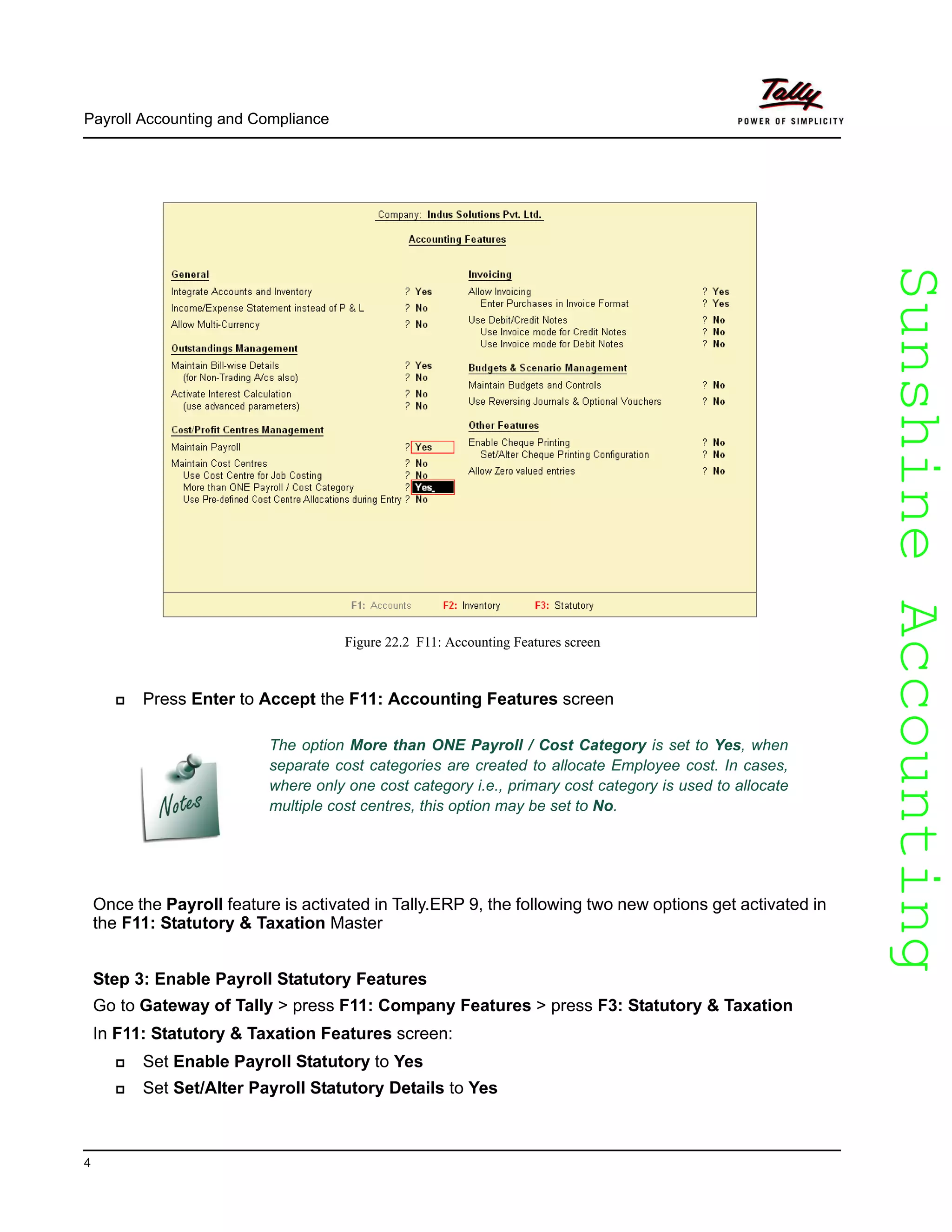 SunshineAccountingSunshineAccounting
Payroll Accounting and Compliance
4
Figure 22.2 F11: Accounting Features screen
Press Enter to Accept the F11: Accounting Features screen
Once the Payroll feature is activated in Tally.ERP 9, the following two new options get activated in
the F11: Statutory & Taxation Master
Step 3: Enable Payroll Statutory Features
Go to Gateway of Tally > press F11: Company Features > press F3: Statutory & Taxation
In F11: Statutory & Taxation Features screen:
Set Enable Payroll Statutory to Yes
Set Set/Alter Payroll Statutory Details to Yes
The option More than ONE Payroll / Cost Category is set to Yes, when
separate cost categories are created to allocate Employee cost. In cases,
where only one cost category i.e., primary cost category is used to allocate
multiple cost centres, this option may be set to No.
 
