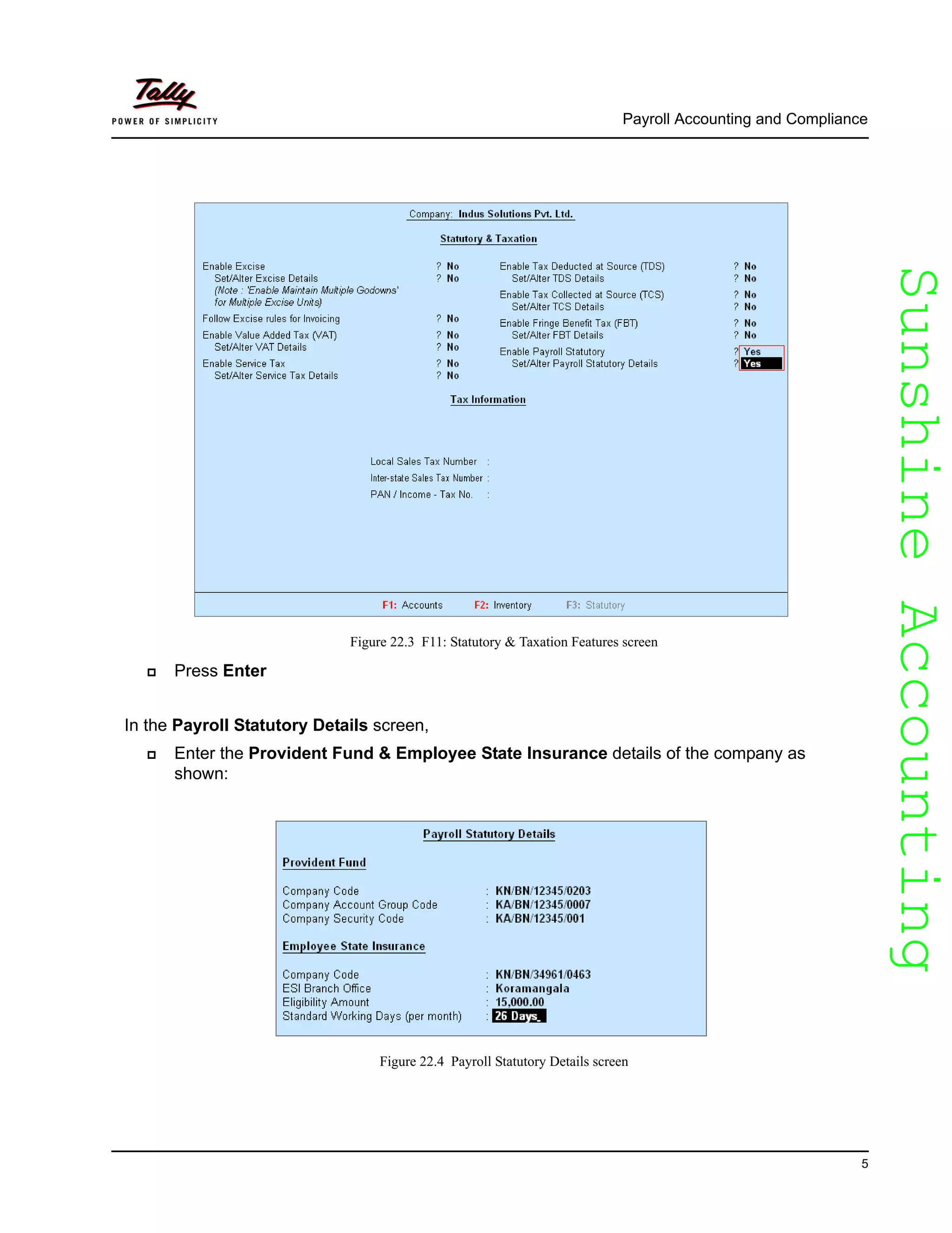 SunshineAccountingSunshineAccounting
Payroll Accounting and Compliance
5
Figure 22.3 F11: Statutory & Taxation Features screen
Press Enter
In the Payroll Statutory Details screen,
Enter the Provident Fund & Employee State Insurance details of the company as
shown:
Figure 22.4 Payroll Statutory Details screen
 