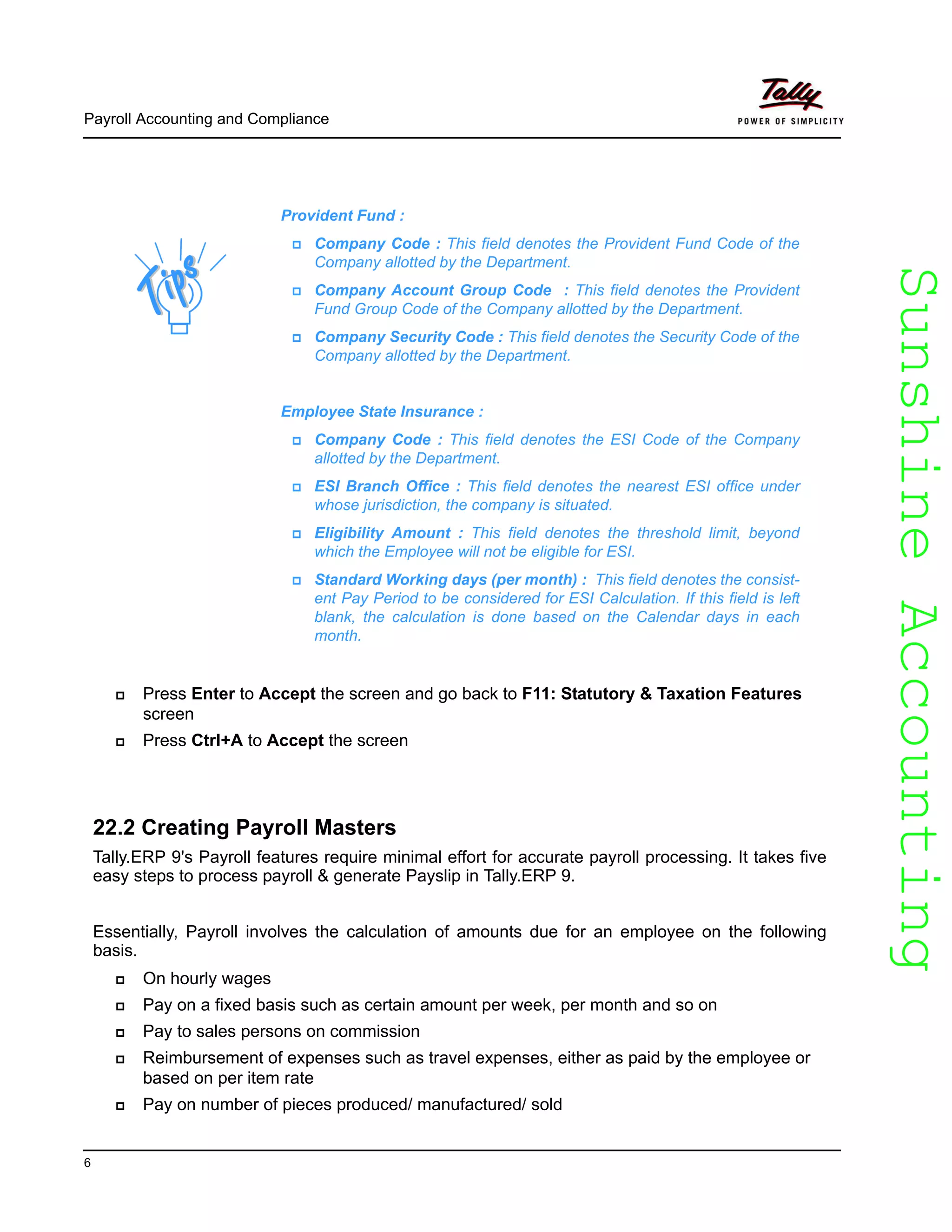 SunshineAccountingSunshineAccounting
Payroll Accounting and Compliance
6
Press Enter to Accept the screen and go back to F11: Statutory & Taxation Features
screen
Press Ctrl+A to Accept the screen
22.2 Creating Payroll Masters
Tally.ERP 9's Payroll features require minimal effort for accurate payroll processing. It takes five
easy steps to process payroll & generate Payslip in Tally.ERP 9.
Essentially, Payroll involves the calculation of amounts due for an employee on the following
basis.
On hourly wages
Pay on a fixed basis such as certain amount per week, per month and so on
Pay to sales persons on commission
Reimbursement of expenses such as travel expenses, either as paid by the employee or
based on per item rate
Pay on number of pieces produced/ manufactured/ sold
Provident Fund :
Company Code : This field denotes the Provident Fund Code of the
Company allotted by the Department.
Company Account Group Code : This field denotes the Provident
Fund Group Code of the Company allotted by the Department.
Company Security Code : This field denotes the Security Code of the
Company allotted by the Department.
Employee State Insurance :
Company Code : This field denotes the ESI Code of the Company
allotted by the Department.
ESI Branch Office : This field denotes the nearest ESI office under
whose jurisdiction, the company is situated.
Eligibility Amount : This field denotes the threshold limit, beyond
which the Employee will not be eligible for ESI.
Standard Working days (per month) : This field denotes the consist-
ent Pay Period to be considered for ESI Calculation. If this field is left
blank, the calculation is done based on the Calendar days in each
month.
 