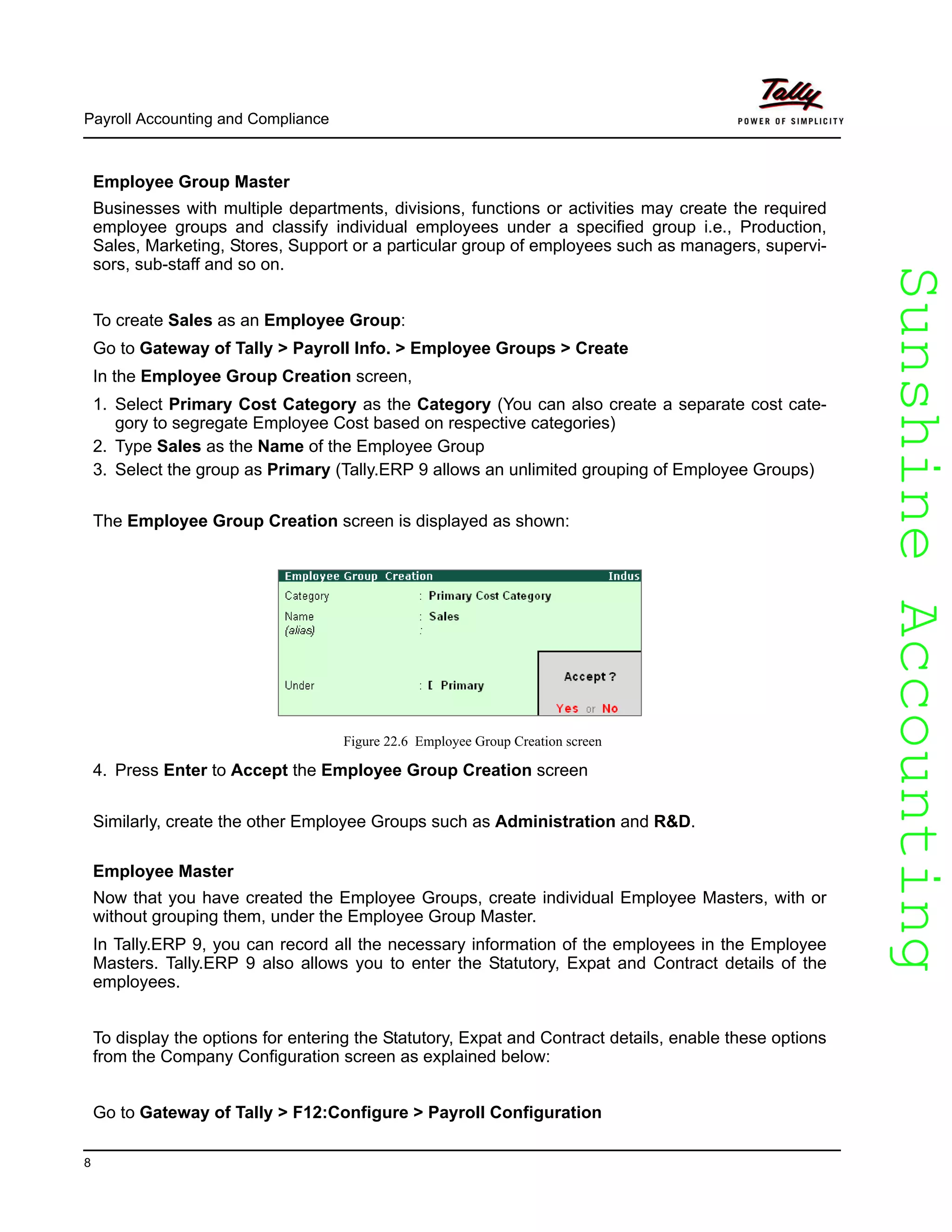 SunshineAccountingSunshineAccounting
Payroll Accounting and Compliance
8
Employee Group Master
Businesses with multiple departments, divisions, functions or activities may create the required
employee groups and classify individual employees under a specified group i.e., Production,
Sales, Marketing, Stores, Support or a particular group of employees such as managers, supervi-
sors, sub-staff and so on.
To create Sales as an Employee Group:
Go to Gateway of Tally > Payroll Info. > Employee Groups > Create
In the Employee Group Creation screen,
1. Select Primary Cost Category as the Category (You can also create a separate cost cate-
gory to segregate Employee Cost based on respective categories)
2. Type Sales as the Name of the Employee Group
3. Select the group as Primary (Tally.ERP 9 allows an unlimited grouping of Employee Groups)
The Employee Group Creation screen is displayed as shown:
Figure 22.6 Employee Group Creation screen
4. Press Enter to Accept the Employee Group Creation screen
Similarly, create the other Employee Groups such as Administration and R&D.
Employee Master
Now that you have created the Employee Groups, create individual Employee Masters, with or
without grouping them, under the Employee Group Master.
In Tally.ERP 9, you can record all the necessary information of the employees in the Employee
Masters. Tally.ERP 9 also allows you to enter the Statutory, Expat and Contract details of the
employees.
To display the options for entering the Statutory, Expat and Contract details, enable these options
from the Company Configuration screen as explained below:
Go to Gateway of Tally > F12:Configure > Payroll Configuration
 