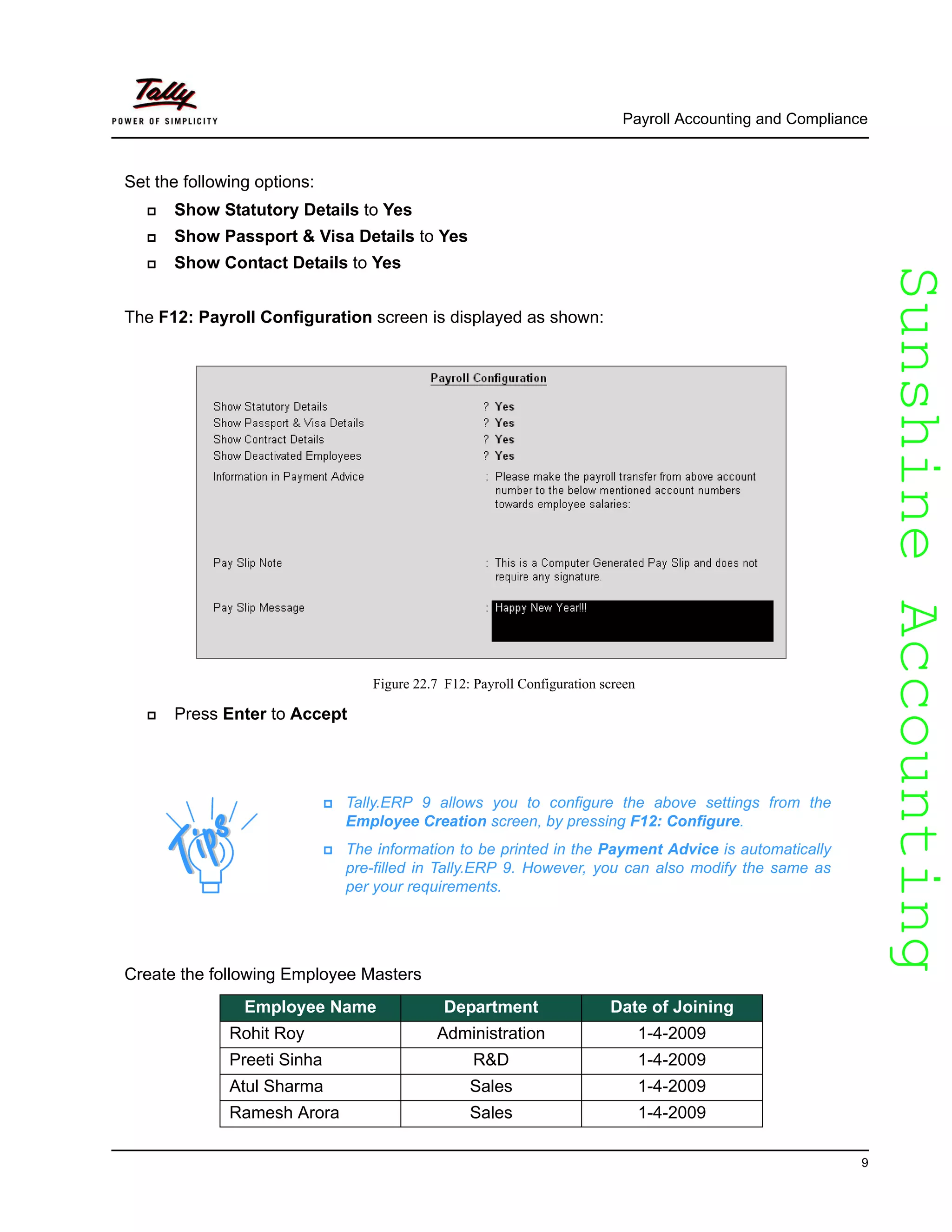 SunshineAccountingSunshineAccounting
Payroll Accounting and Compliance
9
Set the following options:
Show Statutory Details to Yes
Show Passport & Visa Details to Yes
Show Contact Details to Yes
The F12: Payroll Configuration screen is displayed as shown:
Figure 22.7 F12: Payroll Configuration screen
Press Enter to Accept
Create the following Employee Masters
Tally.ERP 9 allows you to configure the above settings from the
Employee Creation screen, by pressing F12: Configure.
The information to be printed in the Payment Advice is automatically
pre-filled in Tally.ERP 9. However, you can also modify the same as
per your requirements.
Employee Name Department Date of Joining
Rohit Roy Administration 1-4-2009
Preeti Sinha R&D 1-4-2009
Atul Sharma Sales 1-4-2009
Ramesh Arora Sales 1-4-2009
 