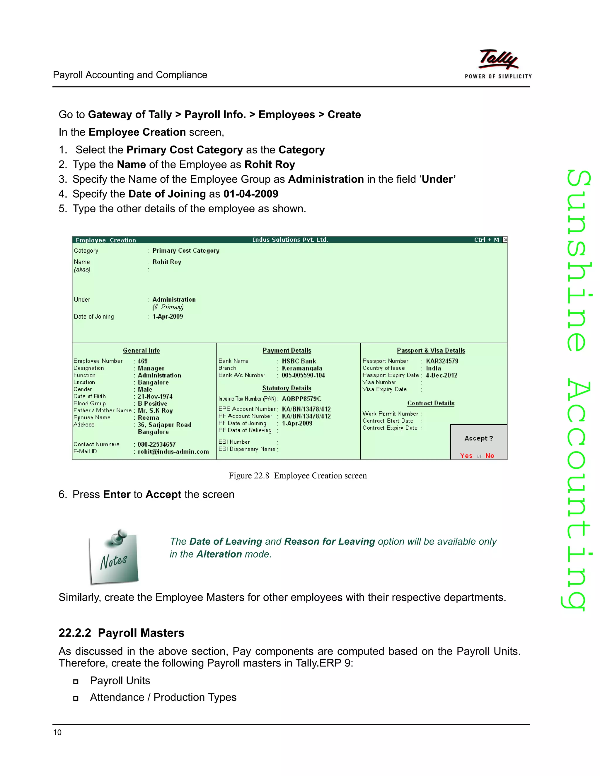 SunshineAccountingSunshineAccounting
Payroll Accounting and Compliance
10
Go to Gateway of Tally > Payroll Info. > Employees > Create
In the Employee Creation screen,
1. Select the Primary Cost Category as the Category
2. Type the Name of the Employee as Rohit Roy
3. Specify the Name of the Employee Group as Administration in the field ‘Under’
4. Specify the Date of Joining as 01-04-2009
5. Type the other details of the employee as shown.
Figure 22.8 Employee Creation screen
6. Press Enter to Accept the screen
Similarly, create the Employee Masters for other employees with their respective departments.
22.2.2 Payroll Masters
As discussed in the above section, Pay components are computed based on the Payroll Units.
Therefore, create the following Payroll masters in Tally.ERP 9:
Payroll Units
Attendance / Production Types
The Date of Leaving and Reason for Leaving option will be available only
in the Alteration mode.
 