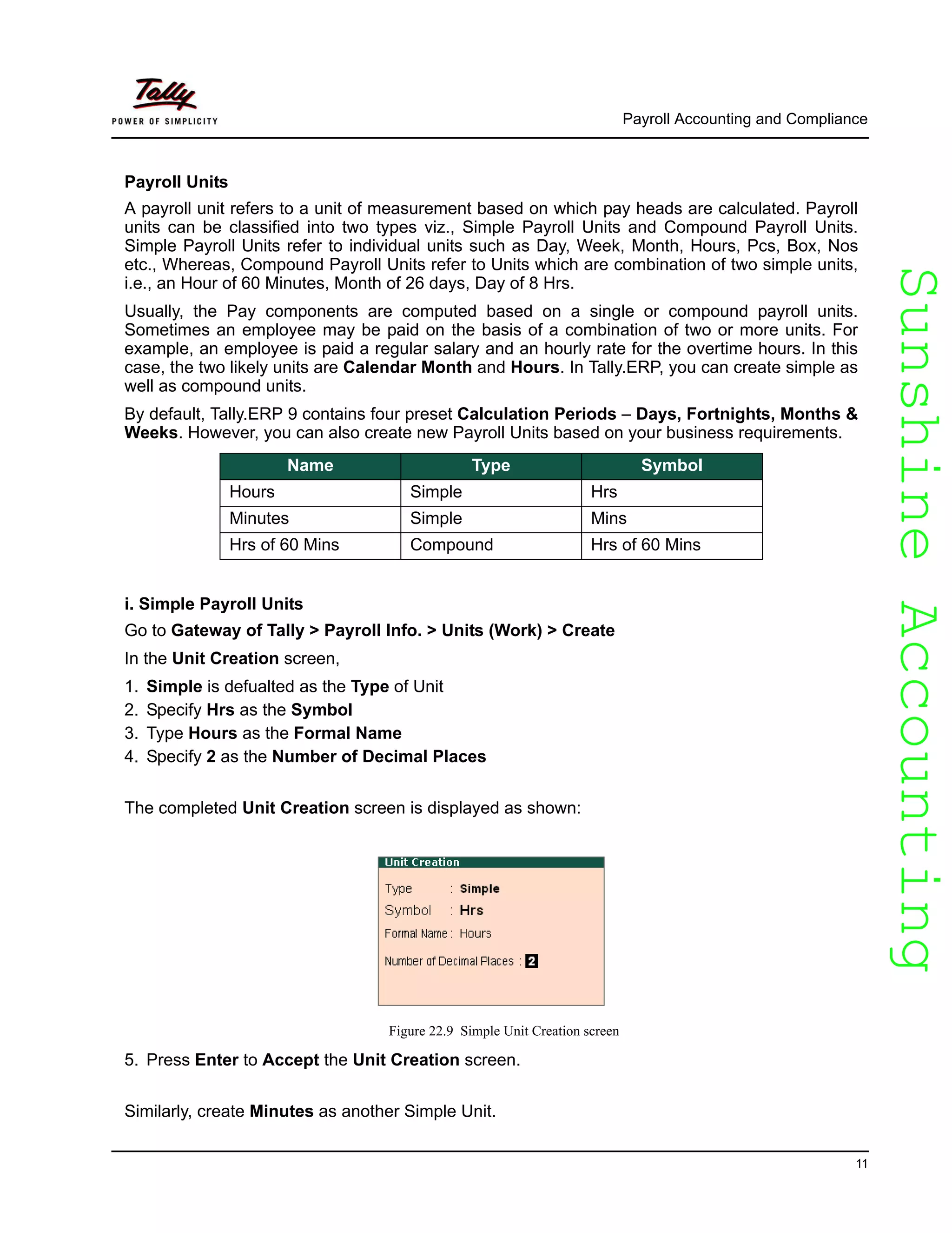 SunshineAccountingSunshineAccounting
Payroll Accounting and Compliance
11
Payroll Units
A payroll unit refers to a unit of measurement based on which pay heads are calculated. Payroll
units can be classified into two types viz., Simple Payroll Units and Compound Payroll Units.
Simple Payroll Units refer to individual units such as Day, Week, Month, Hours, Pcs, Box, Nos
etc., Whereas, Compound Payroll Units refer to Units which are combination of two simple units,
i.e., an Hour of 60 Minutes, Month of 26 days, Day of 8 Hrs.
Usually, the Pay components are computed based on a single or compound payroll units.
Sometimes an employee may be paid on the basis of a combination of two or more units. For
example, an employee is paid a regular salary and an hourly rate for the overtime hours. In this
case, the two likely units are Calendar Month and Hours. In Tally.ERP, you can create simple as
well as compound units.
By default, Tally.ERP 9 contains four preset Calculation Periods – Days, Fortnights, Months &
Weeks. However, you can also create new Payroll Units based on your business requirements.
i. Simple Payroll Units
Go to Gateway of Tally > Payroll Info. > Units (Work) > Create
In the Unit Creation screen,
1. Simple is defualted as the Type of Unit
2. Specify Hrs as the Symbol
3. Type Hours as the Formal Name
4. Specify 2 as the Number of Decimal Places
The completed Unit Creation screen is displayed as shown:
Figure 22.9 Simple Unit Creation screen
5. Press Enter to Accept the Unit Creation screen.
Similarly, create Minutes as another Simple Unit.
Name Type Symbol
Hours Simple Hrs
Minutes Simple Mins
Hrs of 60 Mins Compound Hrs of 60 Mins
 