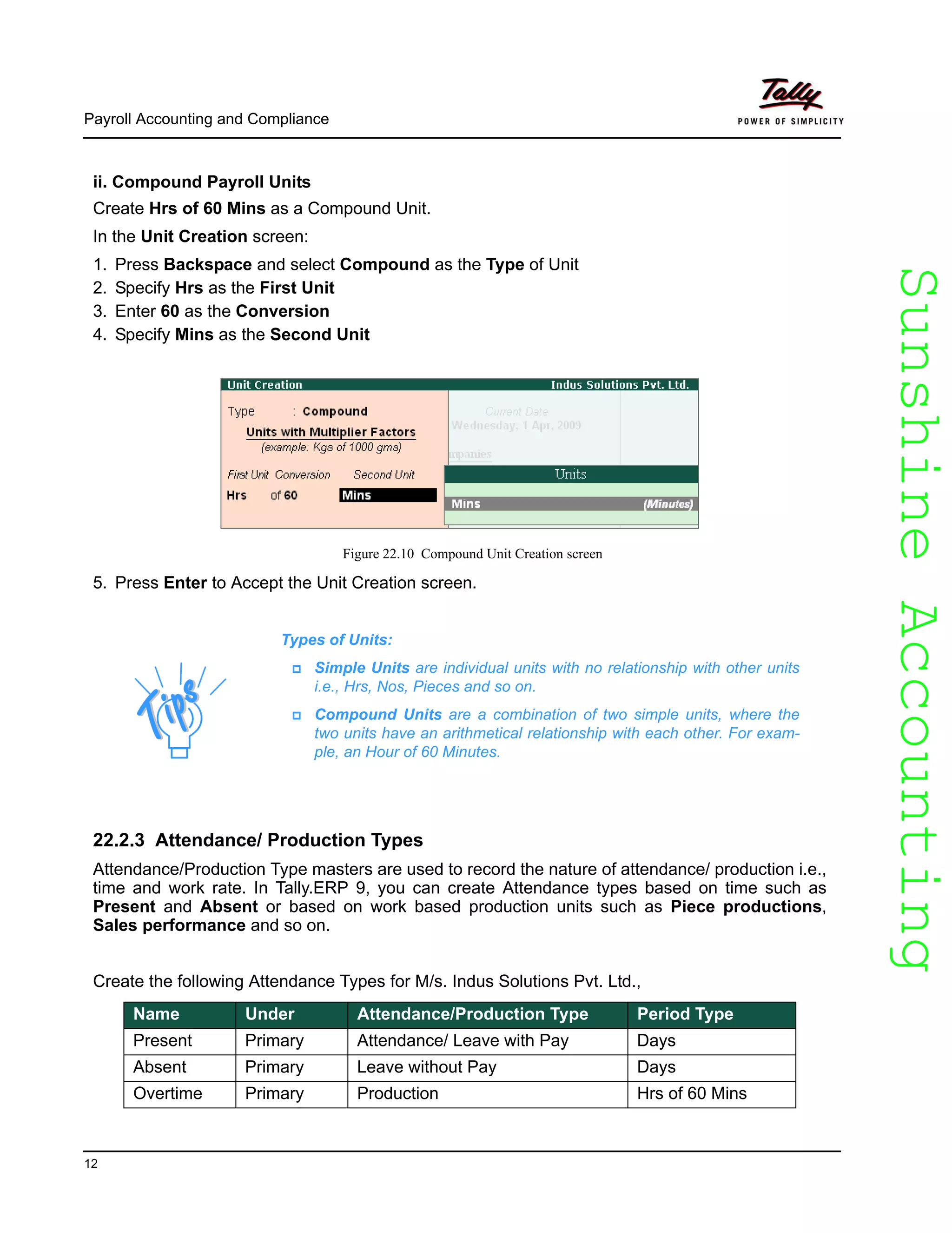 SunshineAccountingSunshineAccounting
Payroll Accounting and Compliance
12
ii. Compound Payroll Units
Create Hrs of 60 Mins as a Compound Unit.
In the Unit Creation screen:
1. Press Backspace and select Compound as the Type of Unit
2. Specify Hrs as the First Unit
3. Enter 60 as the Conversion
4. Specify Mins as the Second Unit
Figure 22.10 Compound Unit Creation screen
5. Press Enter to Accept the Unit Creation screen.
22.2.3 Attendance/ Production Types
Attendance/Production Type masters are used to record the nature of attendance/ production i.e.,
time and work rate. In Tally.ERP 9, you can create Attendance types based on time such as
Present and Absent or based on work based production units such as Piece productions,
Sales performance and so on.
Create the following Attendance Types for M/s. Indus Solutions Pvt. Ltd.,
Types of Units:
Simple Units are individual units with no relationship with other units
i.e., Hrs, Nos, Pieces and so on.
Compound Units are a combination of two simple units, where the
two units have an arithmetical relationship with each other. For exam-
ple, an Hour of 60 Minutes.
Name Under Attendance/Production Type Period Type
Present Primary Attendance/ Leave with Pay Days
Absent Primary Leave without Pay Days
Overtime Primary Production Hrs of 60 Mins
 