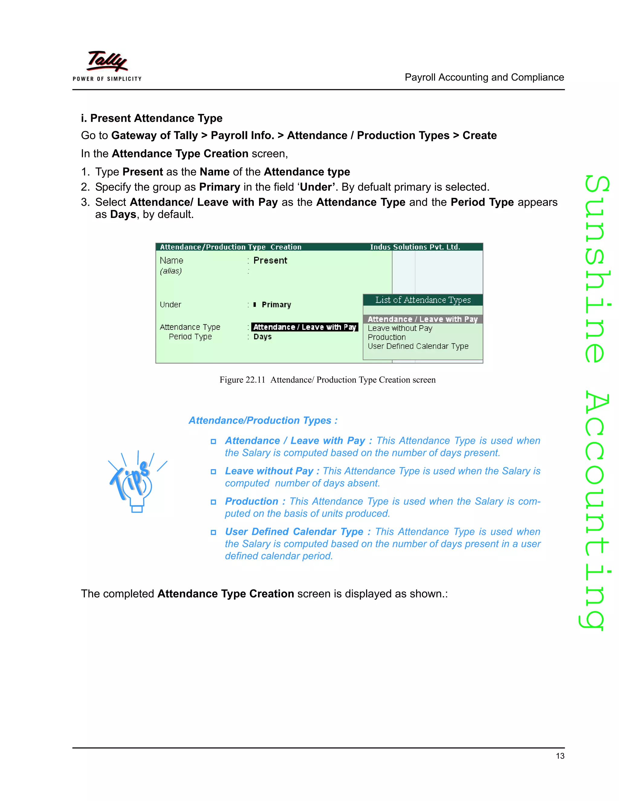 SunshineAccountingSunshineAccounting
Payroll Accounting and Compliance
13
i. Present Attendance Type
Go to Gateway of Tally > Payroll Info. > Attendance / Production Types > Create
In the Attendance Type Creation screen,
1. Type Present as the Name of the Attendance type
2. Specify the group as Primary in the field ‘Under’. By defualt primary is selected.
3. Select Attendance/ Leave with Pay as the Attendance Type and the Period Type appears
as Days, by default.
Figure 22.11 Attendance/ Production Type Creation screen
The completed Attendance Type Creation screen is displayed as shown.:
Attendance/Production Types :
Attendance / Leave with Pay : This Attendance Type is used when
the Salary is computed based on the number of days present.
Leave without Pay : This Attendance Type is used when the Salary is
computed number of days absent.
Production : This Attendance Type is used when the Salary is com-
puted on the basis of units produced.
User Defined Calendar Type : This Attendance Type is used when
the Salary is computed based on the number of days present in a user
defined calendar period.
 