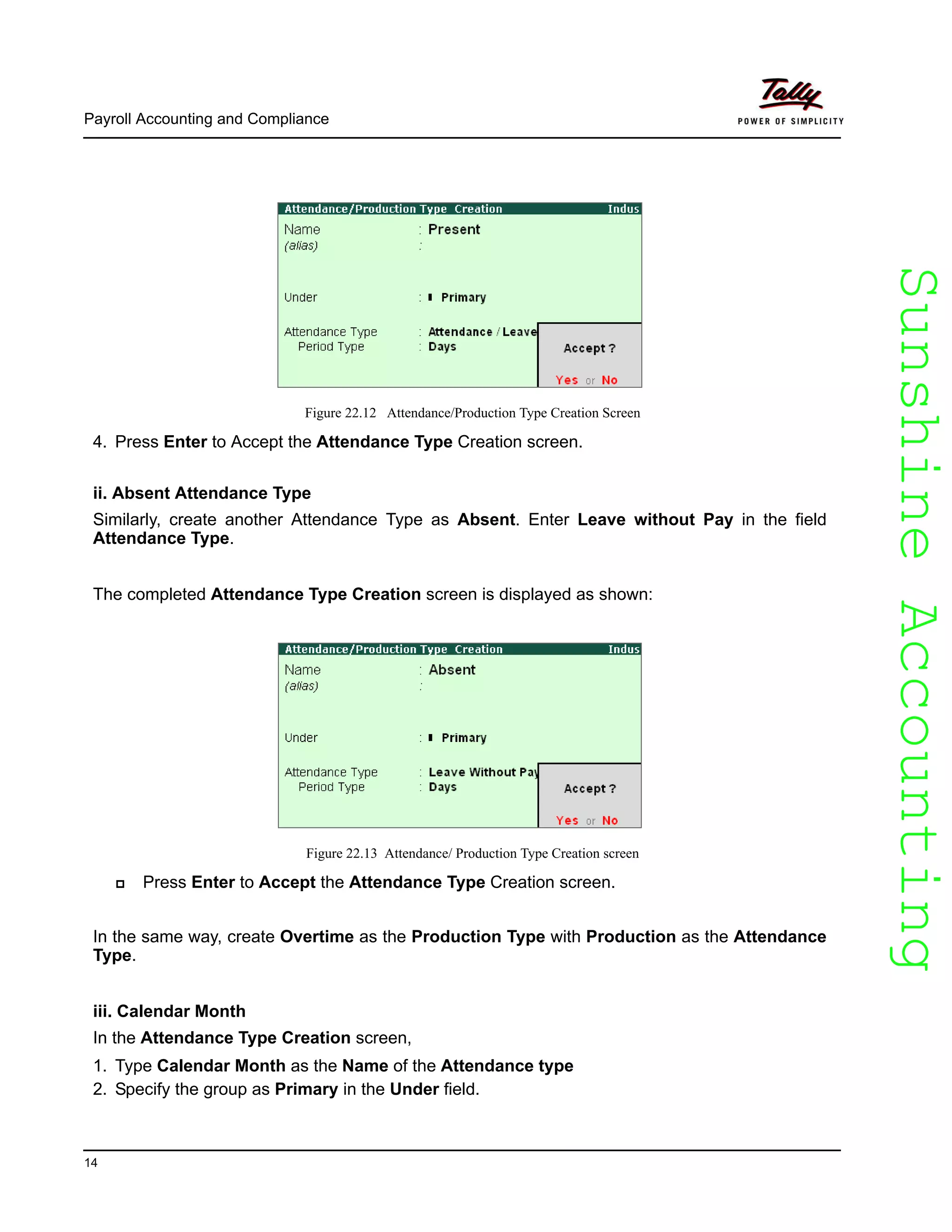 SunshineAccountingSunshineAccounting
Payroll Accounting and Compliance
14
Figure 22.12 Attendance/Production Type Creation Screen
4. Press Enter to Accept the Attendance Type Creation screen.
ii. Absent Attendance Type
Similarly, create another Attendance Type as Absent. Enter Leave without Pay in the field
Attendance Type.
The completed Attendance Type Creation screen is displayed as shown:
Figure 22.13 Attendance/ Production Type Creation screen
Press Enter to Accept the Attendance Type Creation screen.
In the same way, create Overtime as the Production Type with Production as the Attendance
Type.
iii. Calendar Month
In the Attendance Type Creation screen,
1. Type Calendar Month as the Name of the Attendance type
2. Specify the group as Primary in the Under field.
 