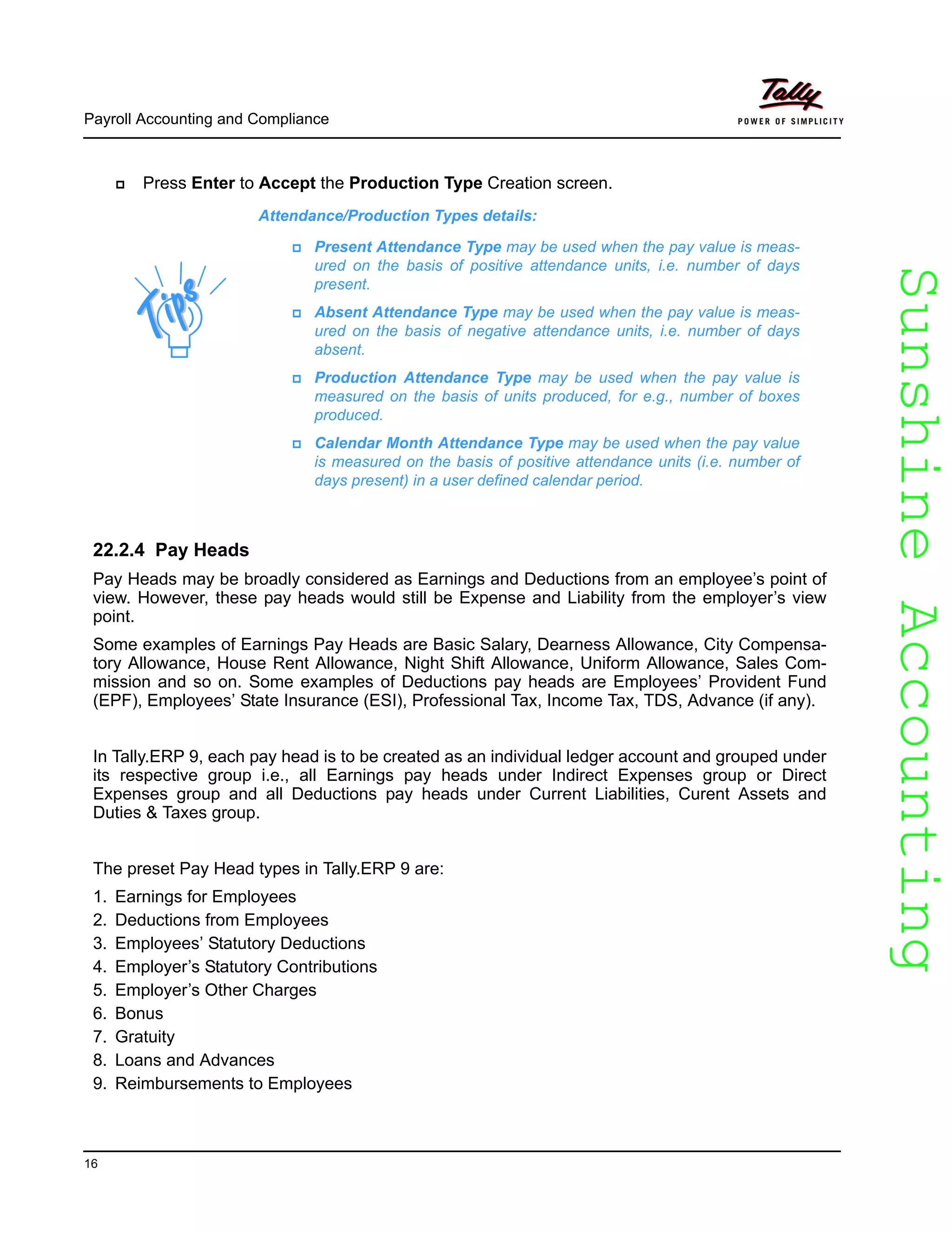 SunshineAccountingSunshineAccounting
Payroll Accounting and Compliance
16
Press Enter to Accept the Production Type Creation screen.
22.2.4 Pay Heads
Pay Heads may be broadly considered as Earnings and Deductions from an employee’s point of
view. However, these pay heads would still be Expense and Liability from the employer’s view
point.
Some examples of Earnings Pay Heads are Basic Salary, Dearness Allowance, City Compensa-
tory Allowance, House Rent Allowance, Night Shift Allowance, Uniform Allowance, Sales Com-
mission and so on. Some examples of Deductions pay heads are Employees’ Provident Fund
(EPF), Employees’ State Insurance (ESI), Professional Tax, Income Tax, TDS, Advance (if any).
In Tally.ERP 9, each pay head is to be created as an individual ledger account and grouped under
its respective group i.e., all Earnings pay heads under Indirect Expenses group or Direct
Expenses group and all Deductions pay heads under Current Liabilities, Curent Assets and
Duties & Taxes group.
The preset Pay Head types in Tally.ERP 9 are:
1. Earnings for Employees
2. Deductions from Employees
3. Employees’ Statutory Deductions
4. Employer’s Statutory Contributions
5. Employer’s Other Charges
6. Bonus
7. Gratuity
8. Loans and Advances
9. Reimbursements to Employees
Attendance/Production Types details:
Present Attendance Type may be used when the pay value is meas-
ured on the basis of positive attendance units, i.e. number of days
present.
Absent Attendance Type may be used when the pay value is meas-
ured on the basis of negative attendance units, i.e. number of days
absent.
Production Attendance Type may be used when the pay value is
measured on the basis of units produced, for e.g., number of boxes
produced.
Calendar Month Attendance Type may be used when the pay value
is measured on the basis of positive attendance units (i.e. number of
days present) in a user defined calendar period.
 