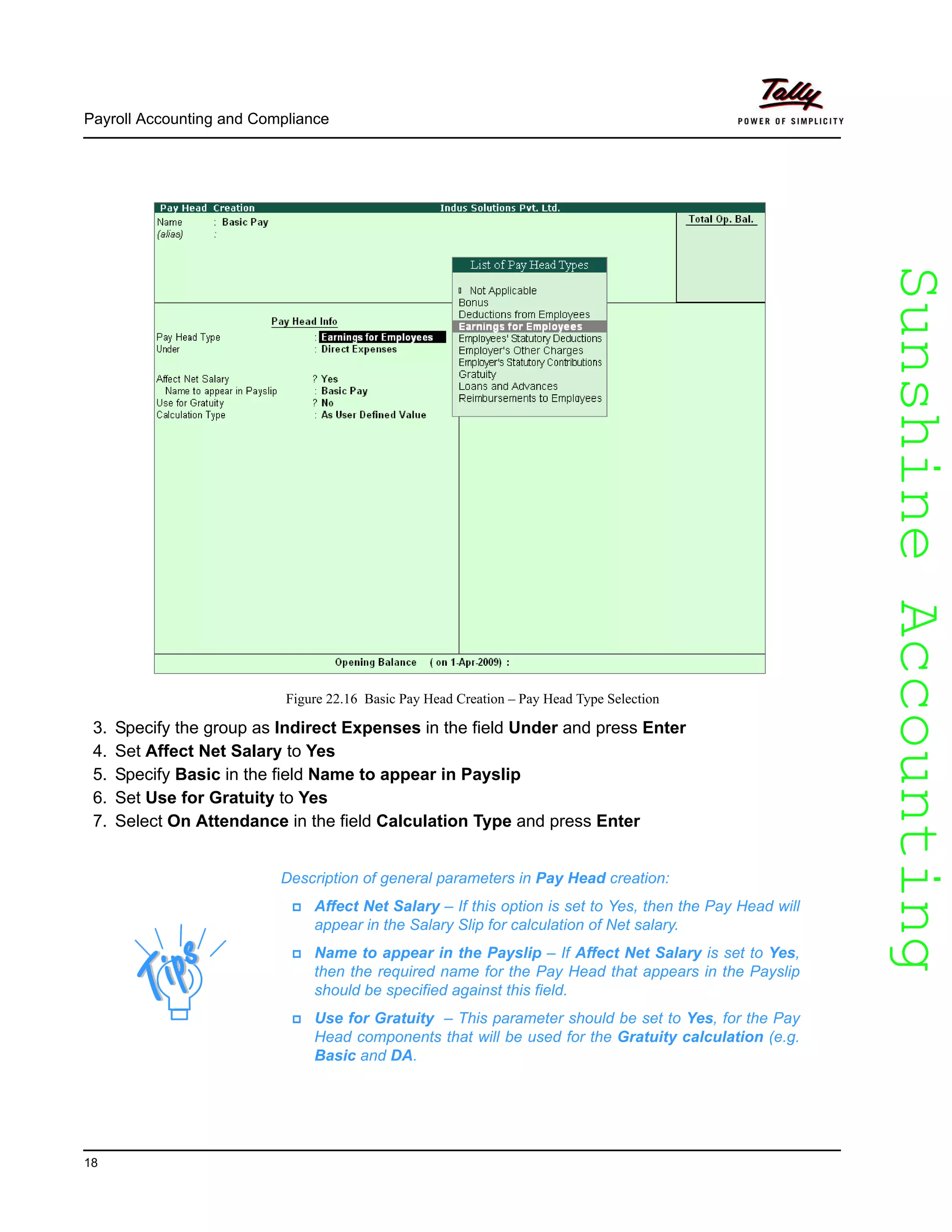 SunshineAccountingSunshineAccounting
Payroll Accounting and Compliance
18
Figure 22.16 Basic Pay Head Creation – Pay Head Type Selection
3. Specify the group as Indirect Expenses in the field Under and press Enter
4. Set Affect Net Salary to Yes
5. Specify Basic in the field Name to appear in Payslip
6. Set Use for Gratuity to Yes
7. Select On Attendance in the field Calculation Type and press Enter
Description of general parameters in Pay Head creation:
Affect Net Salary – If this option is set to Yes, then the Pay Head will
appear in the Salary Slip for calculation of Net salary.
Name to appear in the Payslip – If Affect Net Salary is set to Yes,
then the required name for the Pay Head that appears in the Payslip
should be specified against this field.
Use for Gratuity – This parameter should be set to Yes, for the Pay
Head components that will be used for the Gratuity calculation (e.g.
Basic and DA.
 