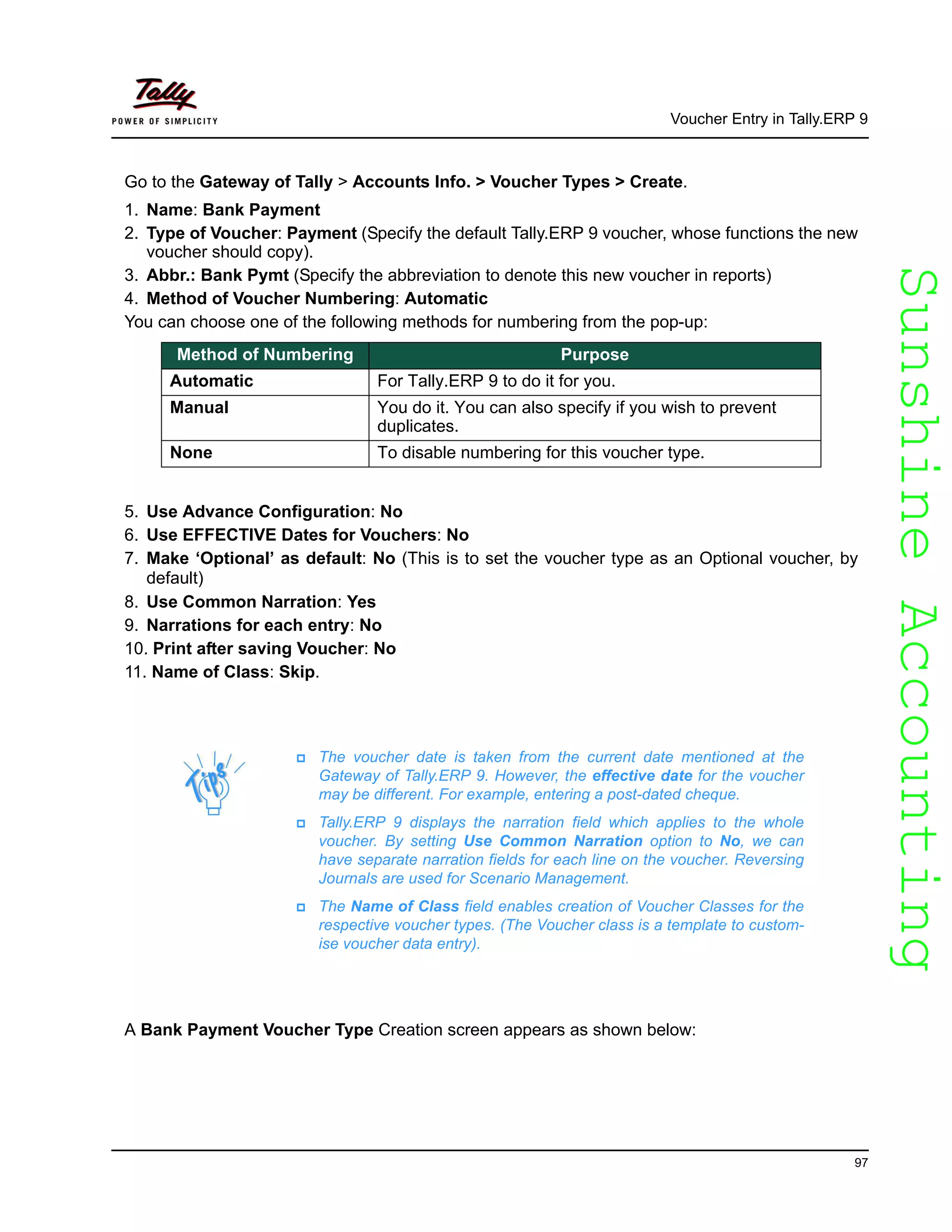 SunshineAccountingSunshineAccounting
Voucher Entry in Tally.ERP 9
97
Go to the Gateway of Tally > Accounts Info. > Voucher Types > Create.
1. Name: Bank Payment
2. Type of Voucher: Payment (Specify the default Tally.ERP 9 voucher, whose functions the new
voucher should copy).
3. Abbr.: Bank Pymt (Specify the abbreviation to denote this new voucher in reports)
4. Method of Voucher Numbering: Automatic
You can choose one of the following methods for numbering from the pop-up:
5. Use Advance Configuration: No
6. Use EFFECTIVE Dates for Vouchers: No
7. Make ‘Optional’ as default: No (This is to set the voucher type as an Optional voucher, by
default)
8. Use Common Narration: Yes
9. Narrations for each entry: No
10. Print after saving Voucher: No
11. Name of Class: Skip.
A Bank Payment Voucher Type Creation screen appears as shown below:
Method of Numbering Purpose
Automatic For Tally.ERP 9 to do it for you.
Manual You do it. You can also specify if you wish to prevent
duplicates.
None To disable numbering for this voucher type.
The voucher date is taken from the current date mentioned at the
Gateway of Tally.ERP 9. However, the effective date for the voucher
may be different. For example, entering a post-dated cheque.
Tally.ERP 9 displays the narration field which applies to the whole
voucher. By setting Use Common Narration option to No, we can
have separate narration fields for each line on the voucher. Reversing
Journals are used for Scenario Management.
The Name of Class field enables creation of Voucher Classes for the
respective voucher types. (The Voucher class is a template to custom-
ise voucher data entry).
 