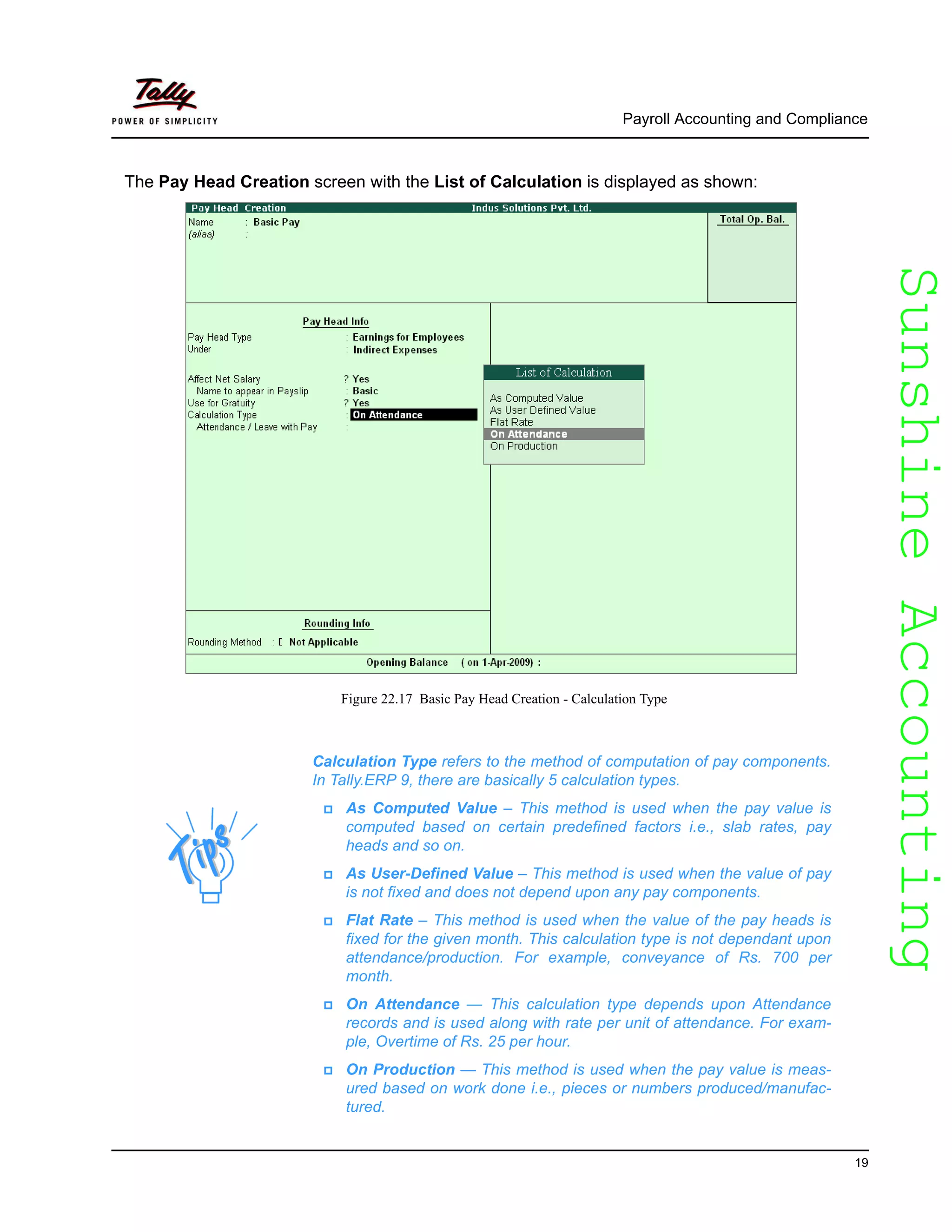 SunshineAccountingSunshineAccounting
Payroll Accounting and Compliance
19
The Pay Head Creation screen with the List of Calculation is displayed as shown:
Figure 22.17 Basic Pay Head Creation - Calculation Type
Calculation Type refers to the method of computation of pay components.
In Tally.ERP 9, there are basically 5 calculation types.
As Computed Value – This method is used when the pay value is
computed based on certain predefined factors i.e., slab rates, pay
heads and so on.
As User-Defined Value – This method is used when the value of pay
is not fixed and does not depend upon any pay components.
Flat Rate – This method is used when the value of the pay heads is
fixed for the given month. This calculation type is not dependant upon
attendance/production. For example, conveyance of Rs. 700 per
month.
On Attendance — This calculation type depends upon Attendance
records and is used along with rate per unit of attendance. For exam-
ple, Overtime of Rs. 25 per hour.
On Production — This method is used when the pay value is meas-
ured based on work done i.e., pieces or numbers produced/manufac-
tured.
 