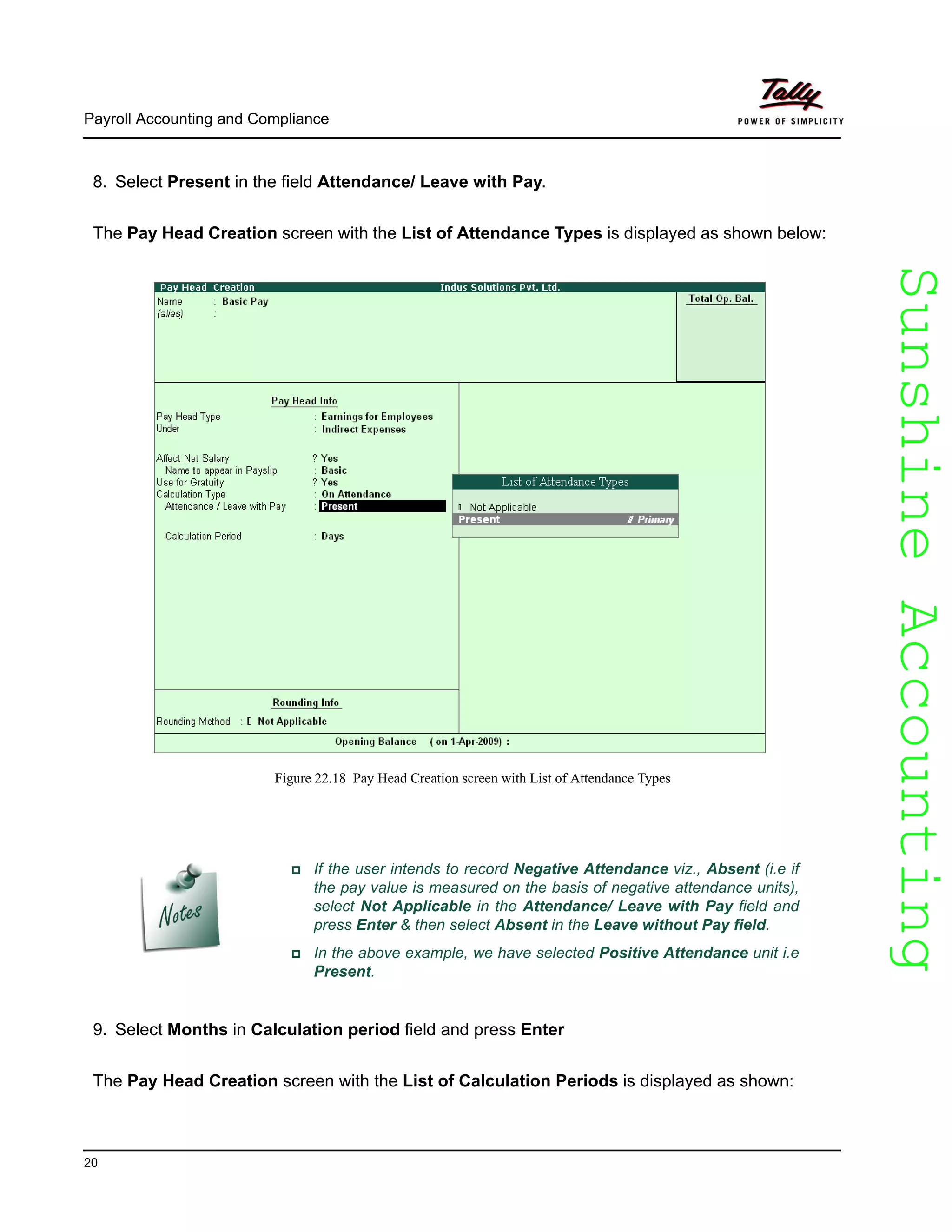 SunshineAccountingSunshineAccounting
Payroll Accounting and Compliance
20
8. Select Present in the field Attendance/ Leave with Pay.
The Pay Head Creation screen with the List of Attendance Types is displayed as shown below:
Figure 22.18 Pay Head Creation screen with List of Attendance Types
9. Select Months in Calculation period field and press Enter
The Pay Head Creation screen with the List of Calculation Periods is displayed as shown:
If the user intends to record Negative Attendance viz., Absent (i.e if
the pay value is measured on the basis of negative attendance units),
select Not Applicable in the Attendance/ Leave with Pay field and
press Enter & then select Absent in the Leave without Pay field.
In the above example, we have selected Positive Attendance unit i.e
Present.
 
