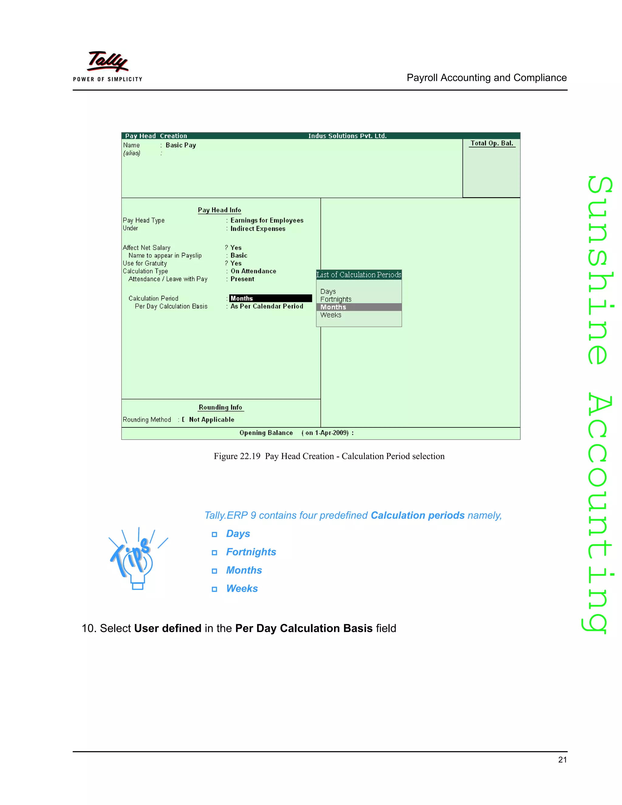 SunshineAccountingSunshineAccounting
Payroll Accounting and Compliance
21
Figure 22.19 Pay Head Creation - Calculation Period selection
10. Select User defined in the Per Day Calculation Basis field
Tally.ERP 9 contains four predefined Calculation periods namely,
Days
Fortnights
Months
Weeks
 