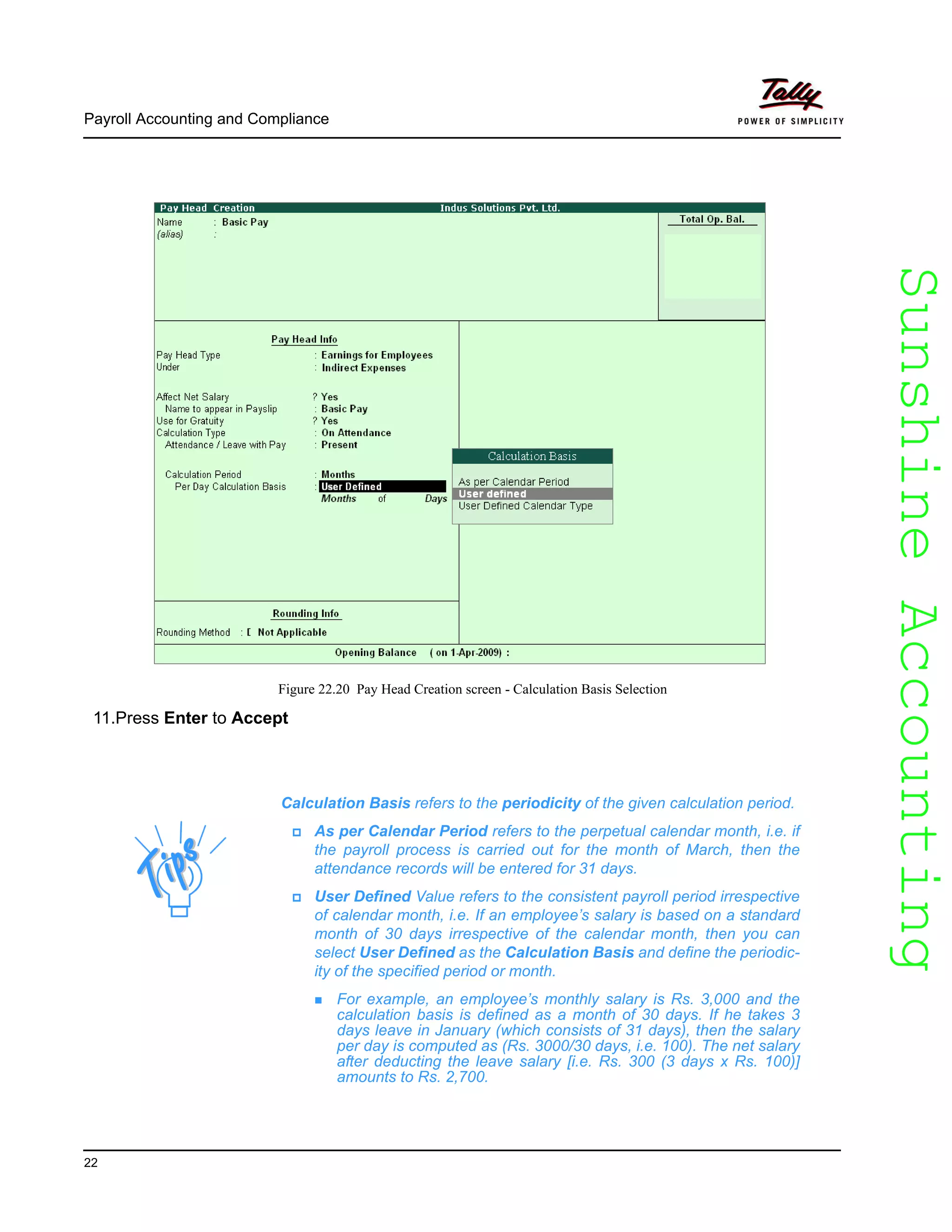 SunshineAccountingSunshineAccounting
Payroll Accounting and Compliance
22
Figure 22.20 Pay Head Creation screen - Calculation Basis Selection
11.Press Enter to Accept
Calculation Basis refers to the periodicity of the given calculation period.
As per Calendar Period refers to the perpetual calendar month, i.e. if
the payroll process is carried out for the month of March, then the
attendance records will be entered for 31 days.
User Defined Value refers to the consistent payroll period irrespective
of calendar month, i.e. If an employee’s salary is based on a standard
month of 30 days irrespective of the calendar month, then you can
select User Defined as the Calculation Basis and define the periodic-
ity of the specified period or month.
For example, an employee’s monthly salary is Rs. 3,000 and the
calculation basis is defined as a month of 30 days. If he takes 3
days leave in January (which consists of 31 days), then the salary
per day is computed as (Rs. 3000/30 days, i.e. 100). The net salary
after deducting the leave salary [i.e. Rs. 300 (3 days x Rs. 100)]
amounts to Rs. 2,700.
 