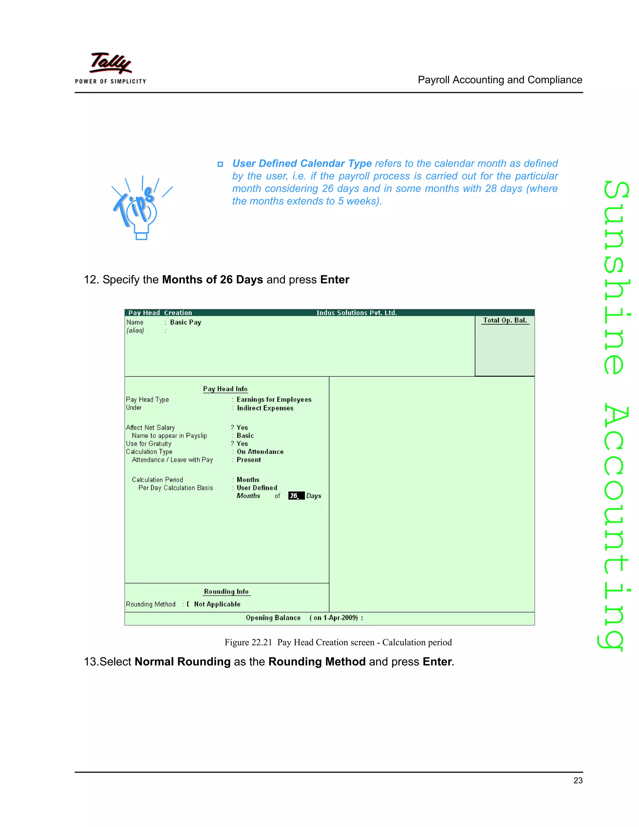 SunshineAccountingSunshineAccounting
Payroll Accounting and Compliance
23
12. Specify the Months of 26 Days and press Enter
Figure 22.21 Pay Head Creation screen - Calculation period
13.Select Normal Rounding as the Rounding Method and press Enter.
User Defined Calendar Type refers to the calendar month as defined
by the user, i.e. if the payroll process is carried out for the particular
month considering 26 days and in some months with 28 days (where
the months extends to 5 weeks).
 