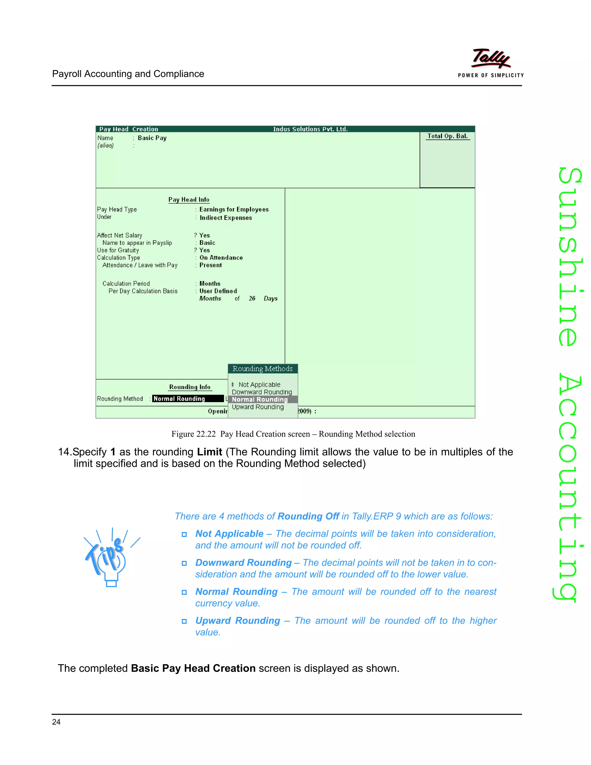 SunshineAccountingSunshineAccounting
Payroll Accounting and Compliance
24
Figure 22.22 Pay Head Creation screen – Rounding Method selection
14.Specify 1 as the rounding Limit (The Rounding limit allows the value to be in multiples of the
limit specified and is based on the Rounding Method selected)
The completed Basic Pay Head Creation screen is displayed as shown.
There are 4 methods of Rounding Off in Tally.ERP 9 which are as follows:
Not Applicable – The decimal points will be taken into consideration,
and the amount will not be rounded off.
Downward Rounding – The decimal points will not be taken in to con-
sideration and the amount will be rounded off to the lower value.
Normal Rounding – The amount will be rounded off to the nearest
currency value.
Upward Rounding – The amount will be rounded off to the higher
value.
 