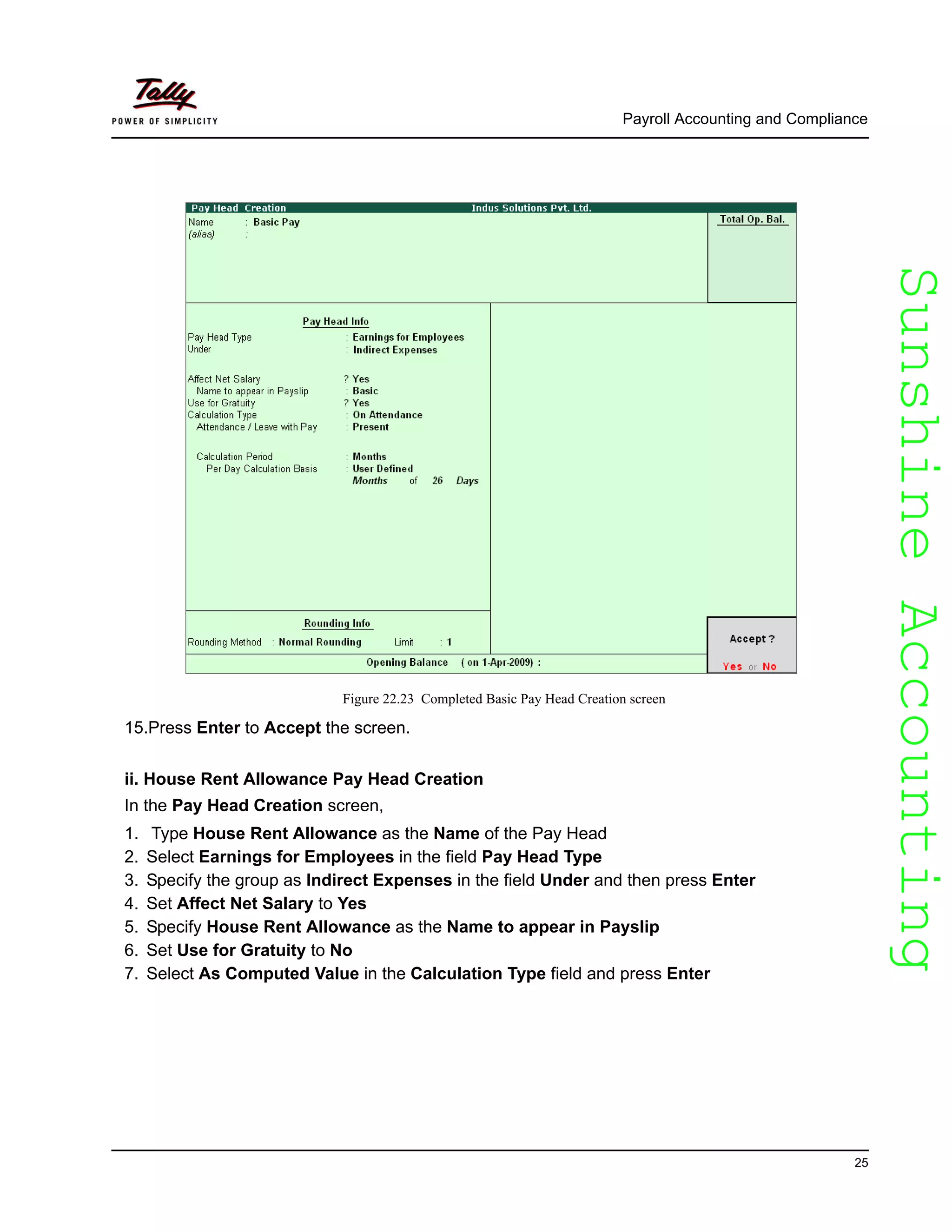 SunshineAccountingSunshineAccounting
Payroll Accounting and Compliance
25
Figure 22.23 Completed Basic Pay Head Creation screen
15.Press Enter to Accept the screen.
ii. House Rent Allowance Pay Head Creation
In the Pay Head Creation screen,
1. Type House Rent Allowance as the Name of the Pay Head
2. Select Earnings for Employees in the field Pay Head Type
3. Specify the group as Indirect Expenses in the field Under and then press Enter
4. Set Affect Net Salary to Yes
5. Specify House Rent Allowance as the Name to appear in Payslip
6. Set Use for Gratuity to No
7. Select As Computed Value in the Calculation Type field and press Enter
 