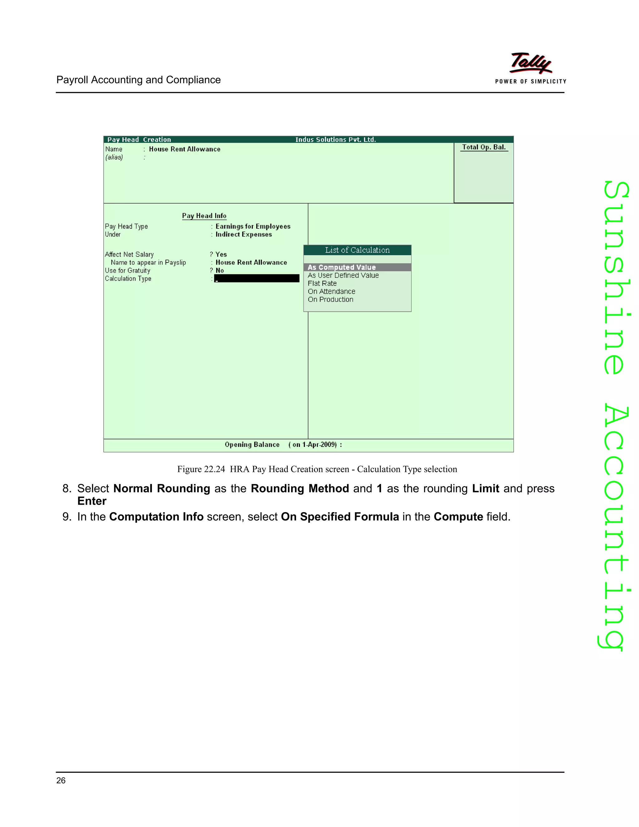 SunshineAccountingSunshineAccounting
Payroll Accounting and Compliance
26
Figure 22.24 HRA Pay Head Creation screen - Calculation Type selection
8. Select Normal Rounding as the Rounding Method and 1 as the rounding Limit and press
Enter
9. In the Computation Info screen, select On Specified Formula in the Compute field.
 