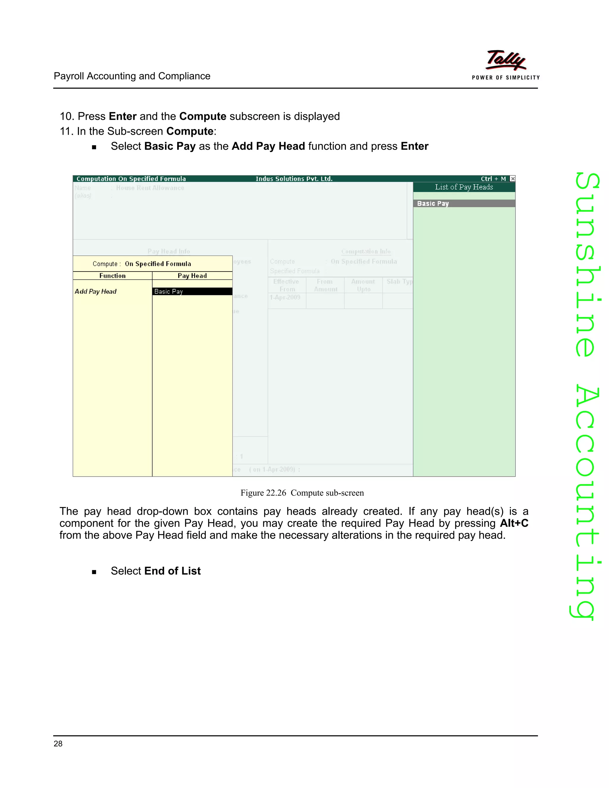 SunshineAccountingSunshineAccounting
Payroll Accounting and Compliance
28
10. Press Enter and the Compute subscreen is displayed
11. In the Sub-screen Compute:
Select Basic Pay as the Add Pay Head function and press Enter
Figure 22.26 Compute sub-screen
The pay head drop-down box contains pay heads already created. If any pay head(s) is a
component for the given Pay Head, you may create the required Pay Head by pressing Alt+C
from the above Pay Head field and make the necessary alterations in the required pay head.
Select End of List
 