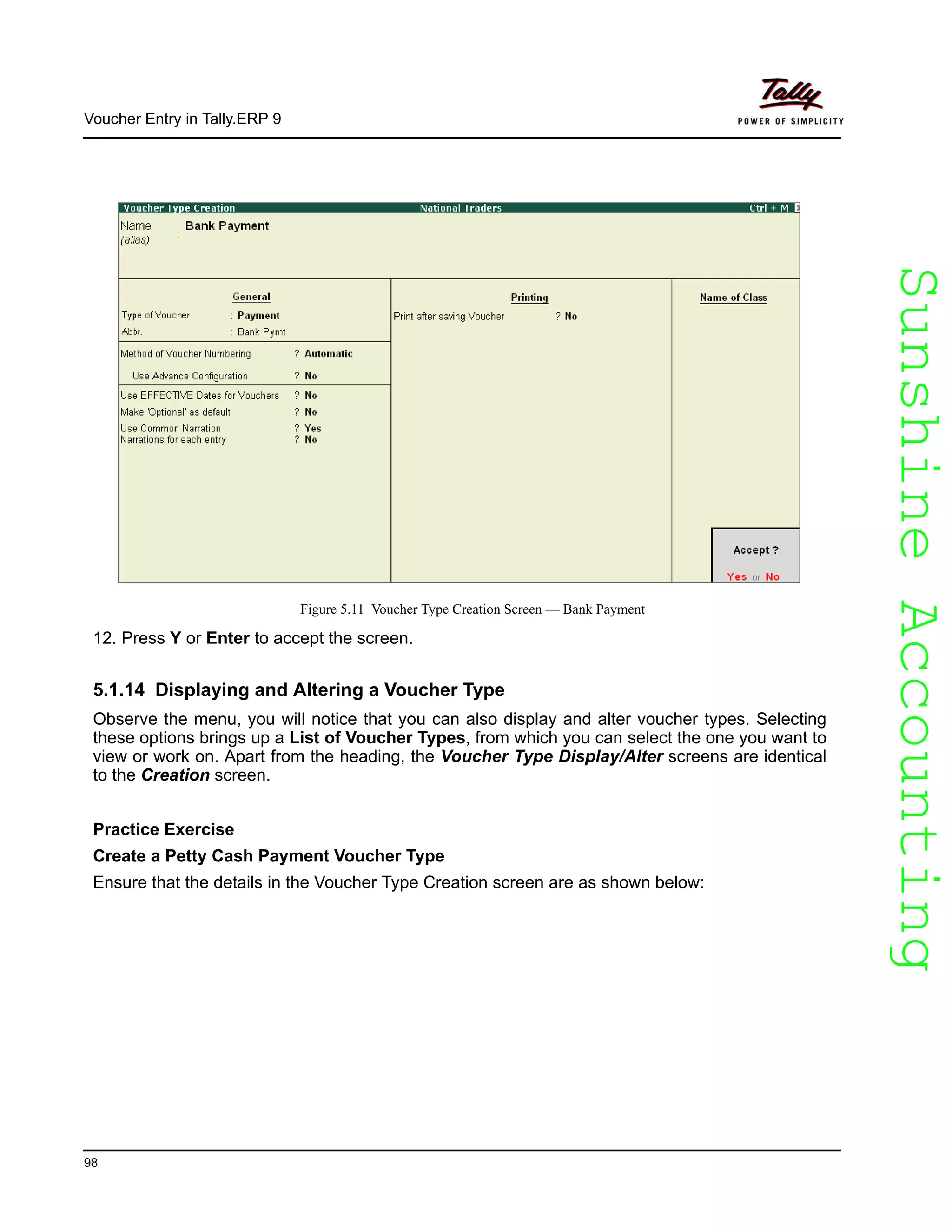 SunshineAccountingSunshineAccounting
Voucher Entry in Tally.ERP 9
98
Figure 5.11 Voucher Type Creation Screen — Bank Payment
12. Press Y or Enter to accept the screen.
5.1.14 Displaying and Altering a Voucher Type
Observe the menu, you will notice that you can also display and alter voucher types. Selecting
these options brings up a List of Voucher Types, from which you can select the one you want to
view or work on. Apart from the heading, the Voucher Type Display/Alter screens are identical
to the Creation screen.
Practice Exercise
Create a Petty Cash Payment Voucher Type
Ensure that the details in the Voucher Type Creation screen are as shown below:
 