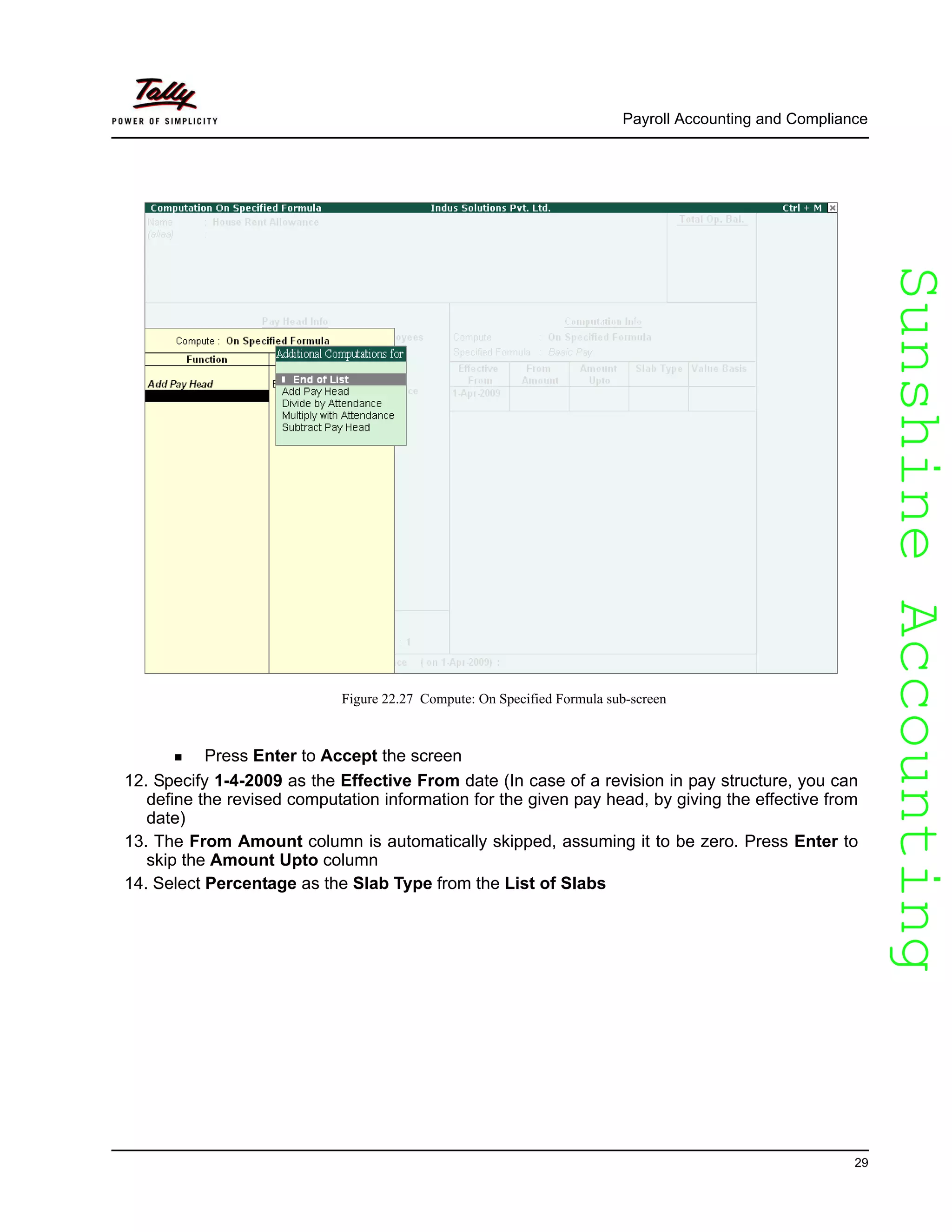SunshineAccountingSunshineAccounting
Payroll Accounting and Compliance
29
Figure 22.27 Compute: On Specified Formula sub-screen
Press Enter to Accept the screen
12. Specify 1-4-2009 as the Effective From date (In case of a revision in pay structure, you can
define the revised computation information for the given pay head, by giving the effective from
date)
13. The From Amount column is automatically skipped, assuming it to be zero. Press Enter to
skip the Amount Upto column
14. Select Percentage as the Slab Type from the List of Slabs
 