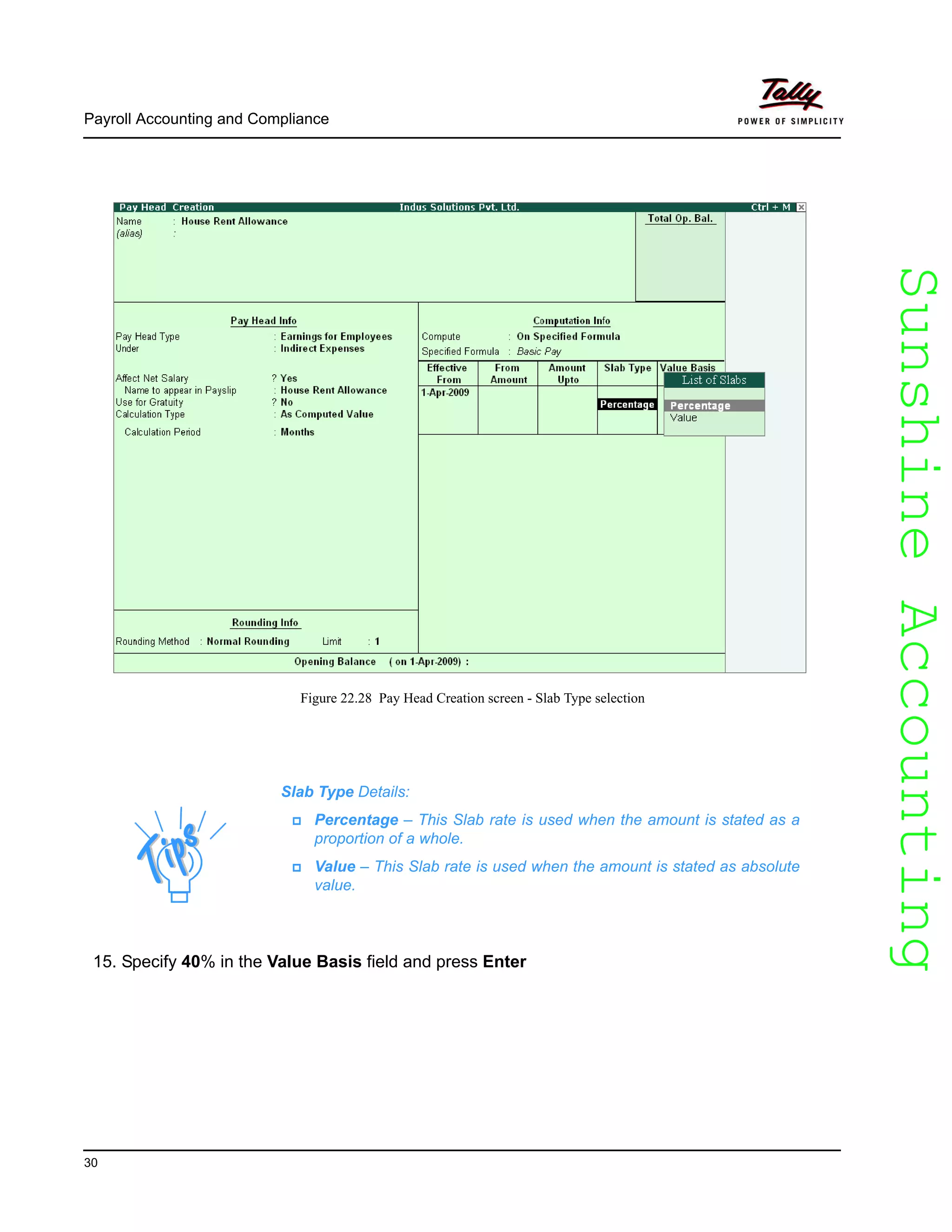 SunshineAccountingSunshineAccounting
Payroll Accounting and Compliance
30
Figure 22.28 Pay Head Creation screen - Slab Type selection
15. Specify 40% in the Value Basis field and press Enter
Slab Type Details:
Percentage – This Slab rate is used when the amount is stated as a
proportion of a whole.
Value – This Slab rate is used when the amount is stated as absolute
value.
 