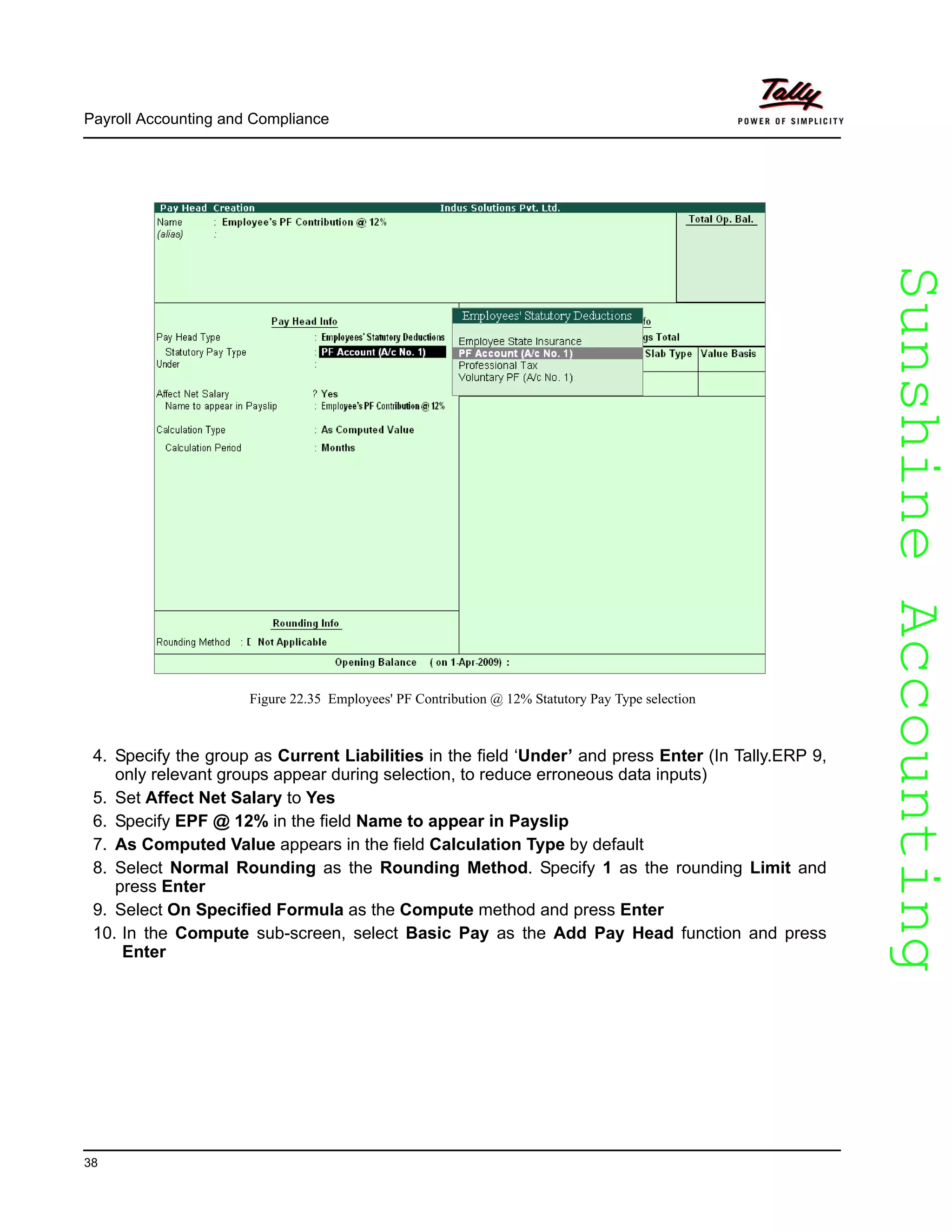 SunshineAccountingSunshineAccounting
Payroll Accounting and Compliance
38
Figure 22.35 Employees' PF Contribution @ 12% Statutory Pay Type selection
4. Specify the group as Current Liabilities in the field ‘Under’ and press Enter (In Tally.ERP 9,
only relevant groups appear during selection, to reduce erroneous data inputs)
5. Set Affect Net Salary to Yes
6. Specify EPF @ 12% in the field Name to appear in Payslip
7. As Computed Value appears in the field Calculation Type by default
8. Select Normal Rounding as the Rounding Method. Specify 1 as the rounding Limit and
press Enter
9. Select On Specified Formula as the Compute method and press Enter
10. In the Compute sub-screen, select Basic Pay as the Add Pay Head function and press
Enter
 