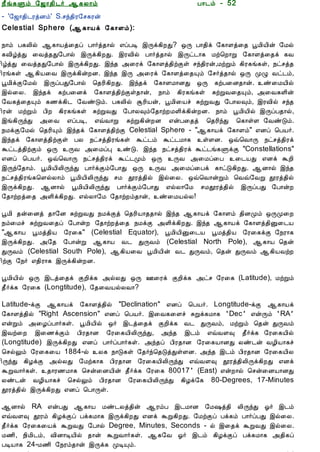 12/15/2008                                 Astrology - Tamiloviam




                        ¿£í¸Ùõ §ƒ¡¾¢¼÷ ¬¸Ä¡õ                            À¡¼õ - 52
                        - '§ƒ¡¾¢¼ÃòÉõ' S.ºó¾¢Ã§º¸Ãý
                        Celestial Sphere (¬¸¡Âì §¸¡Çõ):
  Ò¾¢Â ¾Á¢§Æ¡Å¢Âò¨¾
                        ¿¡õ À¸Ä¢ø ¬¸¡Âò¨¾ô À¡÷ò¾¡ø ±ôÀÊ þÕì¸¢ÈÐ? ´Õ À¡¾¢ì §¸¡Çò¨¾ âÁ¢Â¢ý §Áø
     ÀÊì¸ þí§¸
                        ¸Å¢úòÐ ¨Åò¾Ð§À¡ø þÕì¸¢ÈÐ. þÃÅ¢ø À¡÷ò¾¡ø þÕð¼¡¸ Áü¦È¡Ú §¸¡Çò¨¾ì ¸Å
      ¸¢Ç¢ì¸×õ ..
                        ¢úòÐ ¨Åò¾Ð§À¡ø þÕì¸¢ÈÐ. þó¾ «¨Ãì §¸¡Çò¾¢üÌû ºó¾¢Ãý,ÁüÚõ ¸¢Ã¸í¸û, ¿ðºò¾
                        ¢Ãí¸û ¬¸¢Â¨Å þÕì¸¢ýÈÉ. þó¾ þÕ «¨Ãì §¸¡Çò¨¾Ôõ §º÷ò¾¡ø ´Õ ÓØ Åð¼õ,
  Unable to read ?      âÁ¢ìÌ§Áø þÕôÀÐ§À¡ø ¦¾Ã¢¸¢ÈÐ. þó¾ì §¸¡ÇÁ¡ÉÐ ´Õ ¸üÀ¨É¾¡ý. ñ¨ÁÂ¢ø
    Click here to       þø¨Ä. þó¾ì ¸üÀ¨Éì §¸¡Çò¾¢üÌû¾¡ý, ¿¡õ ¸¢Ã¸í¸û ÍüÚÅ¨¾Ôõ, «¨Å¸Ç¢ý
   Download Font        §Å¸ò¨¾Ôõ ¸½ì¸¢¼ §ÅñÎõ. À¸Ä¢ø ÝÃ¢Âý, âÁ¢¨Âî ÍüÚÅÐ §À¡Ä×õ, þÃÅ¢ø ºó¾
                        ¢Ãý ÁüÚõ À¢È ¸¢Ã¸í¸û ÍüÚÅÐ §À¡Ä×õ§¾¡üÈÁÇ¢ì¸¢ýÈÉ. ¿¡õ âÁ¢Â¢ø þÕôÀ¾¡ø,
                        þí¸¢ÕóÐ «¨Å ±ôÀÊ, ±ùÅ¡Ú ÍüÚ¸¢ýÈÉ ±ýÀ¨¾ò ¦¾Ã¢óÐ ¦¸¡ûÇ §ÅñÎõ.
                        ¿ÁìÌ§Áø ¦¾Ã¢Ôõ þó¾ì §¸¡Çò¾¢üÌ Celestial Sphere - "¬¸¡Âì §¸¡Çõ" ±Éô ¦ÀÂ÷.
                        þó¾ì §¸¡Çò¾¢üÌû ÀÄ ¿ðºò¾¢Ãí¸û Üð¼õ Üð¼Á¡¸ ûÇÉ. ´ù¦Å¡Õ ¿ðºò¾¢Ãì
                        Üð¼ò¾¢üÌõ ´Õ ÕÅ «¨ÁôÒ ñÎ. þó¾ ¿ðºò¾¢Ãì Üð¼í¸ÙìÌ "Constellations"
                        ±Éô ¦ÀÂ÷. ´ù¦Å¡Õ ¿ðºò¾¢Ãì Üð¼Óõ ´Õ ÕÅ «¨Áô¨À ¨¼ÂÐ ±Éì ÜÈ¢
                        þÕó§¾¡õ. âÁ¢Â¢Ä¢ÕóÐ À¡÷ìÌõ§À¡Ð ´Õ ÕÅ «¨Áô¨Àì ¸¡ðÎ¸¢ÈÐ. ¬É¡ø þó¾
                        ¿ðºò¾¢Ãí¸¦ÇøÄ¡õ âÁ¢Â¢Ä¢ÕóÐ ºÁ àÃò¾¢ø þø¨Ä. ´ù¦Å¡ýÚõ ¦Åù§ÅÚ àÃò¾¢ø
                        þÕì¸¢ÈÐ. ¬É¡ø âÁ¢Â¢Ä¢ÕóÐ À¡÷ìÌõ§À¡Ð ±øÄ¡§Á ºÁàÃò¾¢ø þÕôÀÐ §À¡ýÈ
                        §¾¡üÈò¨¾ «Ç¢ì¸¢ÈÐ. ±øÄ¡§Á §¾¡üÈõ¾¡ý, ñ¨ÁÂøÄ!

                        âÁ¢ ¾ý¨Éò ¾¡§É ÍüÚÅÐ ¿ÁìÌò ¦¾Ã¢Â¡¾¾¡ø þó¾ ¬¸¡Âì §¸¡Çõ ¾¢ÉÓõ ´ÕÓ¨È
                        ¿õ¨Áî ÍüÚÅ¨¾ô §À¡ýÈ §¾¡üÈò¨¾ ¿ÁìÌ «Ç¢ì¸¢ÈÐ. þó¾ ¬¸¡Âì §¸¡Çò¾¢Û¨¼Â
                        "¬¸¡Â âÁò¾¢Â §Ã¨¸" (Celestial Equator), âÁ¢Â¢Û¨¼Â âÁò¾¢Â §Ã¨¸ìÌ §¿Ã¡¸
                        þÕì¸¢ÈÐ. «§¾ §À¡ýÚ ¬¸¡Â Å¼ ÐÕÅõ (Celestial North Pole), ¬¸¡Â ¦¾ý
                        ÐÕÅõ (Celestial South Pole), ¬¸¢Â¨Å âÁ¢Â¢ý Å¼ ÐÕÅõ, ¦¾ý ÐÕÅõ ¬¸¢ÂÅüÈ
                        ¢üÌ §¿÷ ±¾¢Ã¡¸ þÕì¸¢ýÈÉ.

                        âÁ¢Â¢ø ´Õ þ¼ò¨¾ì ÌÈ¢ì¸ «øÄÐ ´Õ °¨Ãì ÌÈ¢ì¸ «ðº §Ã¨¸ (Latitude), ÁüÚõ
                        ¾£÷ì¸ §Ã¨¸ (Longtitude), §¾¨ÅÂøÄÅ¡?

                        Latitude-ìÌ ¬¸¡Âì §¸¡Çò¾¢ø "Declination" ±Éô ¦ÀÂ÷. Longtitude-ìÌ ¬¸¡Âì
                        §¸¡Çò¾¢ø "Right Ascension" ±Éô ¦ÀÂ÷. þ¨Å¸¨Çî ÍÚì¸Á¡¸ ‘Dec’ ±ýÕõ ‘RA’
                        ±ýÚõ «¨ÆôÀ¡÷¸û. âÁ¢Â¢ø ´÷ þ¼ò¨¾ì ÌÈ¢ì¸ Å¼ ÐÕÅõ, ÁüÚõ ¦¾ý ÐÕÅõ
                        þÅü¨È þ¨½ìÌõ À¢Ã¾¡É §Ã¨¸Â¢Ä¢ÕóÐ, «ó¾ þ¼õ ±ùÅÇ× ¾£÷ì¸ §Ã¨¸Â¢ø
                        (Longtitude) þÕì¸¢ÈÐ ±Éô À¡÷ôÀ¡÷¸û. «ó¾ô À¢Ã¾¡É §Ã¨¸Â¡ÉÐ Äñ¼ý ÅÆ¢Â¡¸î
                        ¦ºøÖõ §Ã¨¸¨Â 1884-ø Ä¸ ¿¡Î¸û §¾÷ó¦¾ÎòÐûÇÉ. «ó¾ þ¼õ À¢Ã¾¡É §Ã¨¸Â¢Ä
                        ¢ÕóÐ ¸¢ÆìÌ «øÄÐ §Áü¸¡¸ À¢Ã¾¡É §Ã¨¸Â¢Ä¢ÕóÐ ±ùÅÇ× àÃò¾¢Ä¢Õì¸¢ÈÐ ±Éì
                        ÜÚÅ¡÷¸û. ¾¡Ã½Á¡¸ ¦ºý¨ÉÂ¢ý ¾£÷ì¸ §Ã¨¸ 80017’ (East) ±ýÈ¡ø ¦ºý¨ÉÂ¡ÉÐ
                        Äñ¼ý ÅÆ¢Â¡¸î ¦ºøÖõ À¢Ã¾¡É §Ã¨¸Â¢Ä¢ÕóÐ ¸¢Æì§¸ 80-Degrees, 17-Minutes
                        àÃò¾¢ø þÕì¸¢ÈÐ ±Éô ¦À¡Õû.

                        ¬É¡ø RA ±ýÀÐ ¬¸¡Â Áñ¼Äò¾¢ý ¬ÃõÀ þ¼Á¡É §Á„ò¾¢ Ä¢ÕóÐ µ÷ þ¼õ
                        ±ùÅÇ× àÃõ ¸¢ÆìÌô Àì¸Á¡¸ þÕì¸¢ÈÐ ±Éì ÜÚ¸¢ÈÐ. §ÁüÌô Àì¸õ À¡÷ôÀÐ þø¨Ä.
                        ¾£÷ì¸ §Ã¨¸¨Âì ÜÚÅÐ §À¡ø Degree, Minutes, Seconds - ø þ¨¾ì ÜÚÅÐ þø¨Ä.
                        Á½¢, ¿¢Á¢¼õ, Å¢É¡ÊÂ¢ø ¾¡ý ÜÚÅ¡÷¸û. ¬¸§Å µ÷ þ¼õ ¸¢ÆìÌô Àì¸Á¡¸ «¾¢¸ô
                        ÀÊÂ¡¸ 24-Á½¢ §¿Ãõ¾¡ý þÕì¸ ÓÊÔõ.
tamiloviam.com/…/JothidamLesson52.…                                                          1/3
 