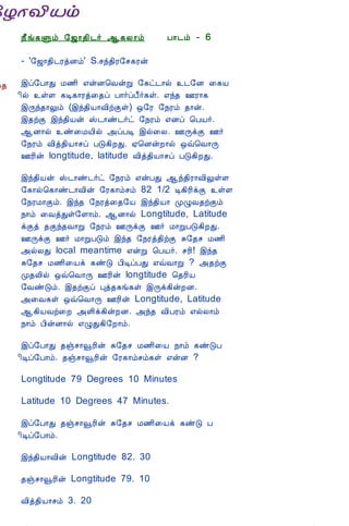 12/15/2008                               Astrology - Tamiloviam




                             ¿£í¸Ùõ §ƒ¡¾¢¼÷ ¬¸Ä¡õ                 À¡¼õ - 6

                             - '§ƒ¡¾¢¼ÃòÉõ' S.ºó¾¢Ã§º¸Ãý

  Ò¾¢Â ¾Á¢§Æ¡Å¢Âò¨¾          þô§À¡Ð Á½¢ ±ýÉ¦ÅýÚ §¸ð¼¡ø ¼§É ¨¸Â
     ÀÊì¸ þí§¸               ¢ø ûÇ ¸Ê¸¡Ãò¨¾ô À¡÷ôÀ£÷¸û. ±ó¾ °Ã¡¸
      ¸¢Ç¢ì¸×õ ..            þÕó¾¡Öõ (þó¾¢Â¡Å¢üÌû) ´§Ã §¿Ãõ ¾¡ý.
                             þ¾üÌ þó¾¢Âý Š¼¡ñ¼÷ð §¿Ãõ ±Éô ¦ÀÂ÷.
                             ¬É¡ø ñ¨ÁÂ¢ø «ôÀÊ þø¨Ä. °ÕìÌ °÷
   Unable to read ?          §¿Ãõ Å¢ò¾¢Â¡ºô ÀÎ¸¢ÈÐ. ²¦ÉýÈ¡ø ´ù¦Å¡Õ
     Click here to           °Ã¢ý longtitude, latitude Å¢ò¾¢Â¡ºô ÀÎ¸¢ÈÐ.
    Download Font
                             þó¾¢Âý Š¼¡ñ¼÷ð §¿Ãõ ±ýÀÐ ¬ó¾¢Ã¡Å¢ÖûÇ
                             §¸¡ø¦¸¡ñ¼¡Å¢ý §Ã¸¡õºõ 82 1/2 Ê¸¢Ã¢ìÌ ûÇ
                             §¿ÃÁ¡Ìõ. þó¾ §¿Ãò¨¾§Â þó¾¢Â¡ ÓØÅ¾üÌõ
                             ¿¡õ ¨ÅòÐû§Ç¡õ. ¬É¡ø Longtitude, Latitude
                             ìÌò ¾Ìó¾Å¡Ú §¿Ãõ °ÕìÌ °÷ Á¡ÚÀÎ¸¢ÈÐ.
                             °ÕìÌ °÷ Á¡ÚÀÎõ þó¾ §¿Ãò¾¢üÌ Í§¾º Á½¢
                             «øÄÐ local meantime ±ýÚ ¦ÀÂ÷. ºÃ¢! þó¾
                             Í§¾º Á½¢¨Âì ¸ñÎ À¢ÊôÀÐ ±ùÅ¡Ú ? «¾üÌ
                             Ó¾Ä¢ø ´ù¦Å¡Õ °Ã¢ý longtitude ¦¾Ã¢Â
                             §ÅñÎõ. þ¾üÌô Òò¾¸í¸û þÕì¸¢ýÈÉ.
                             «¨Å¸û ´ù¦Å¡Õ °Ã¢ý Longtitude, Latitude
                             ¬¸¢ÂÅü¨È «Ç¢ì¸¢ýÈÉ. «ó¾ Å¢ÀÃõ ±øÄ¡õ
                             ¿¡õ À¢ýÉ¡ø ±ØÐ¸¢§È¡õ.

                             þô§À¡Ð ¾ïº¡çÃ¢ý Í§¾º Á½¢¨Â ¿¡õ ¸ñÎÀ
                             ¢Êô§À¡õ. ¾ïº¡çÃ¢ý §Ã¸¡õºõ¸û ±ýÉ ?

                             Longtitude 79 Degrees 10 Minutes

                             Latitude 10 Degrees 47 Minutes.

                             þô§À¡Ð ¾ïº¡çÃ¢ý Í§¾º Á½¢¨Âì ¸ñÎ À
                             ¢Êô§À¡õ.

                             þó¾¢Â¡Å¢ý Longtitude 82. 30

                             ¾ïº¡çÃ¢ý Longtitude 79. 10

                             Å¢ò¾¢Â¡ºõ 3. 20

tamiloviam.com/…/JothidamLesson6.A…                                          1/7
 